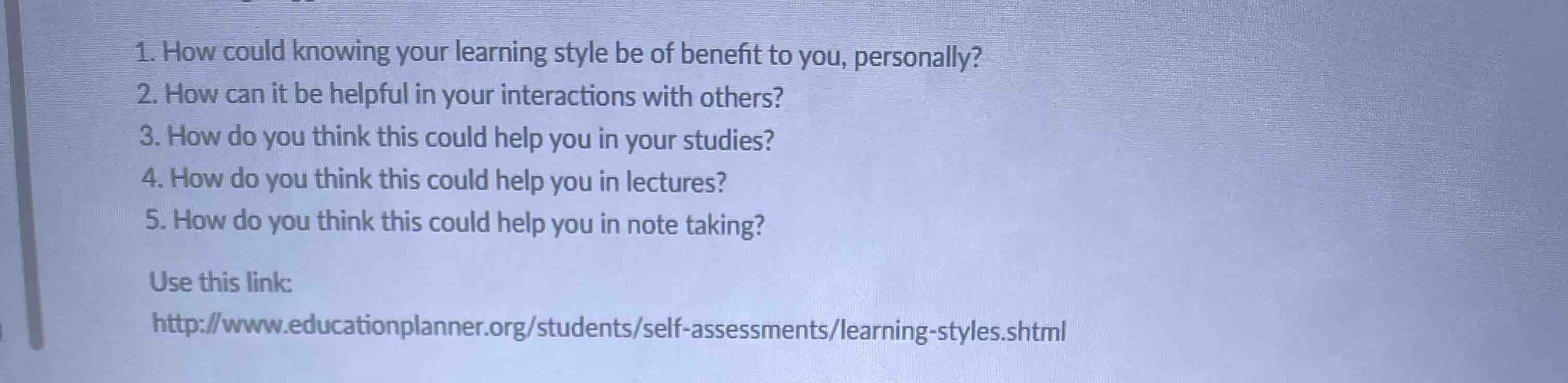 1. How could knowing your learning style be of benefit to you, personally? 2. How can it be helpful in your interactions with others? 3. How do you think this could help you in your studies? 4. How do you think this could help you in lectures? 5. How do you think this could help you in note taking? Use this link: http://www.educationplanner.org/students/self-assessments/learning-styles.shtml