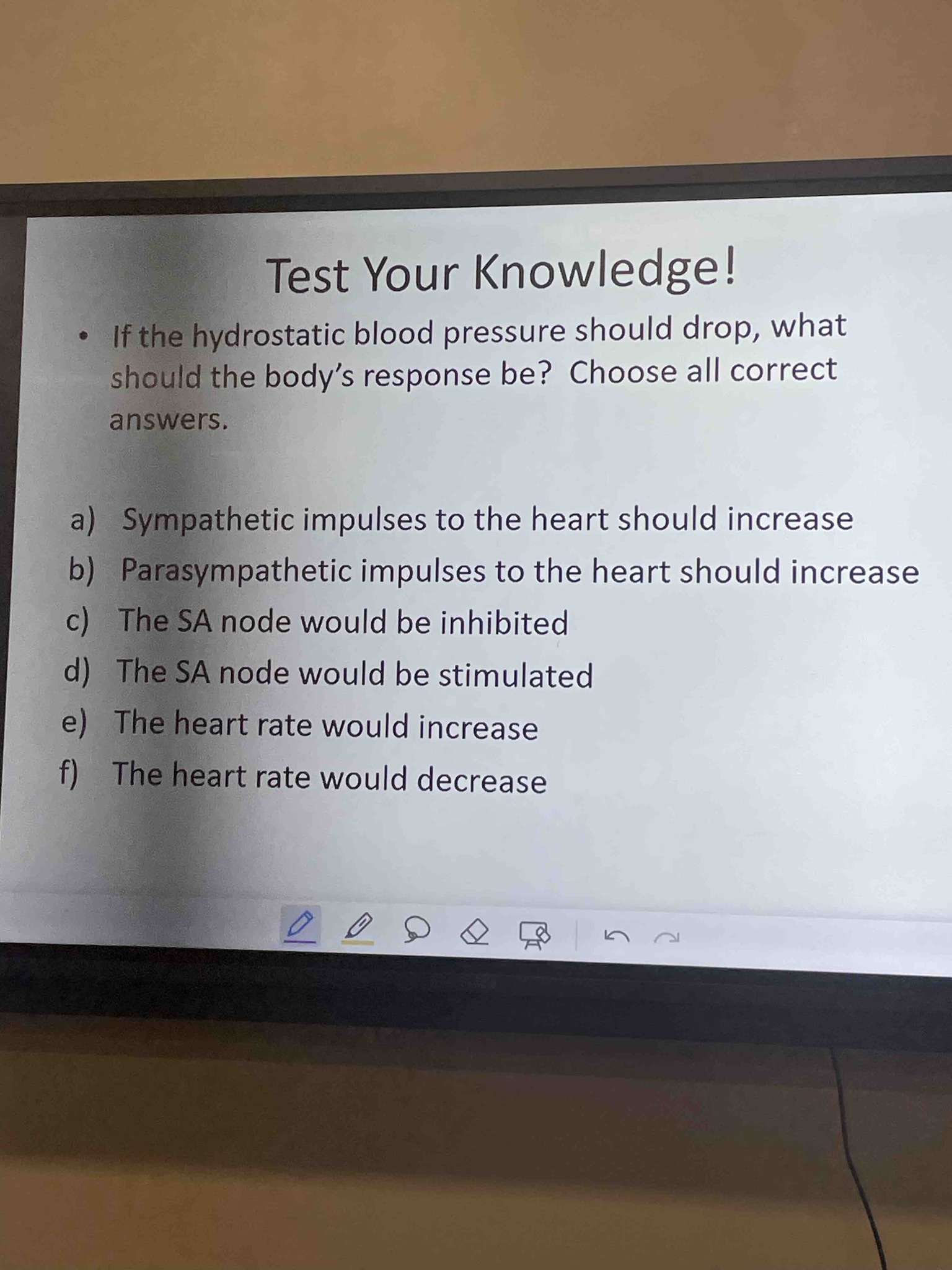 If the hydrostatic blood pressure should drop, what should the body's response be? Choose all correct answers. a) Sympathetic impulses to the heart should increase b) Parasympathetic impulses to the heart should increase c) The SA node would be inhibited d) The SA node would be stimulated e) The heart rate would increase f) The heart rate would decrease