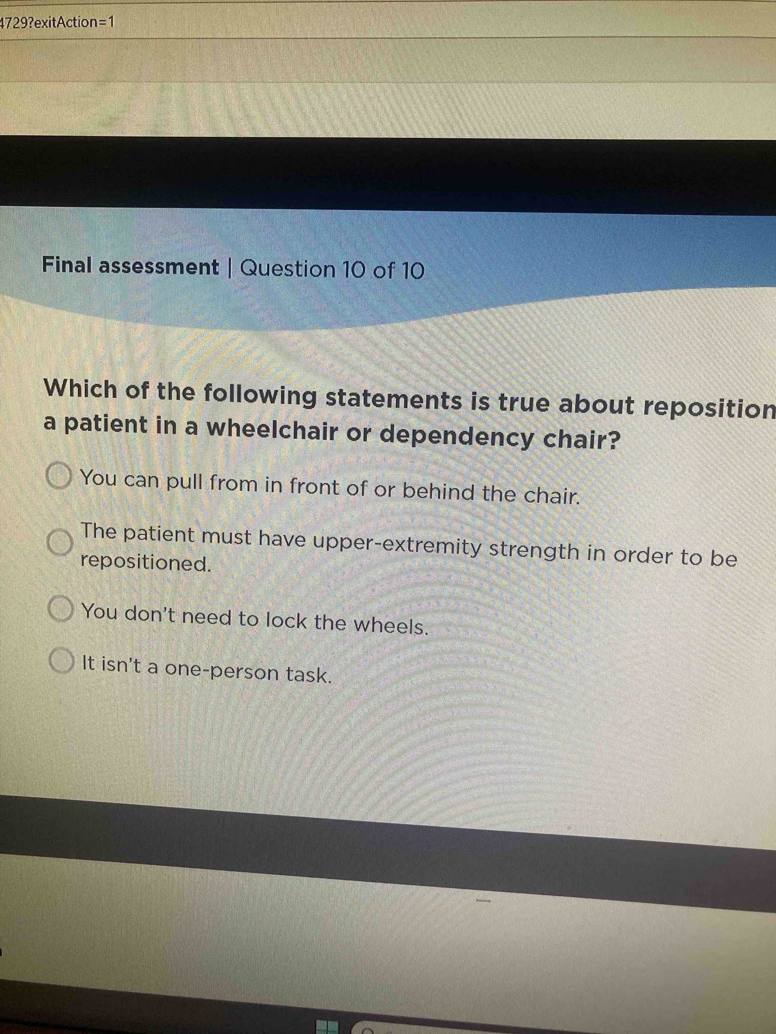 Which of the following statements is true about repositioning a patient in a wheelchair or dependency chair?