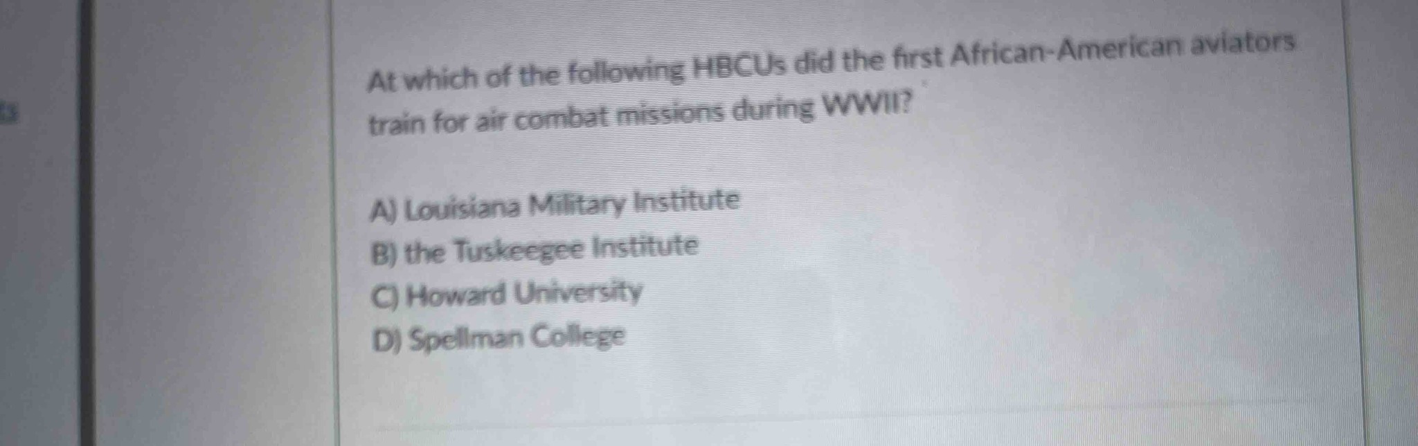 At which of the following HBCUs did the first African-American aviators train for air combat missions during WWII?
A) Louisiana Military Institute
B) the Tuskeegee Institute
C) Howard University
D) Spellman College