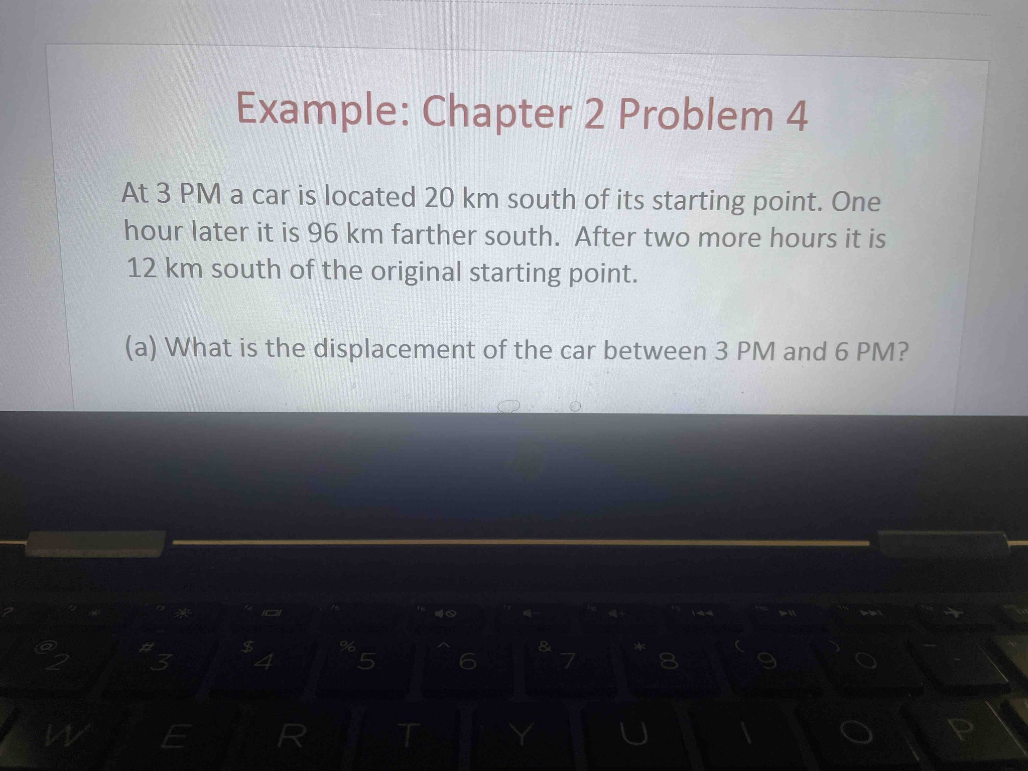 Example: Chapter 2 Problem 4. At 3 PM a car is located 20 km south of its starting point. One hour later it is 96 km farther south. After two more hours it is 12 km south of the original starting point. (a) What is the displacement of the car between 3 PM and 6 PM?