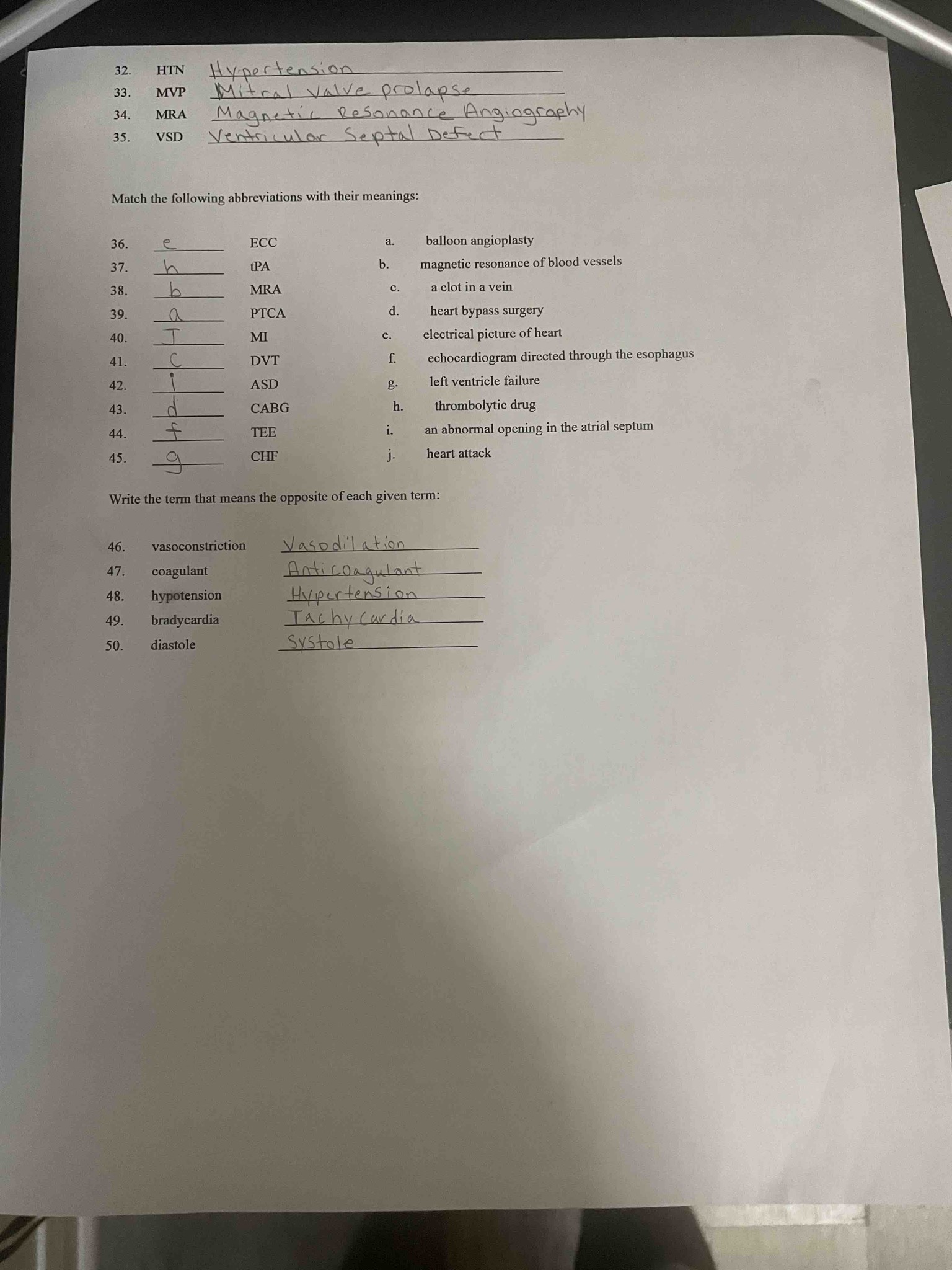 Match the following abbreviations with their meanings:
36. ECC
37. tPA
38. MRA
39. PTCA
40. MI
41. DVT
42. ASD
43. CABG
44. TEE
45. CHF
Meanings:
a. balloon angioplasty
b. magnetic resonance of blood vessels
c. a clot in a vein
d. heart bypass surgery
e. electrical picture of heart
f. echocardiogram directed through the esophagus
g. left ventricle failure
h. thrombolytic drug
i. an abnormal opening in the atrial septum
j. heart attack
Write the term that means the opposite of each given term:
46. vasoconstriction
47. coagulant
48. hypotension
49. bradycardia
50. diastole