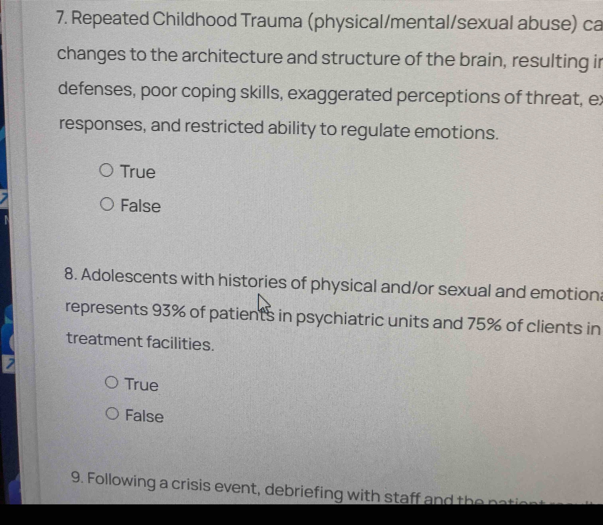 7. Repeated Childhood Trauma (physical/mental/sexual abuse) can cause changes to the architecture and structure of the brain, resulting in rigid defenses, poor coping skills, exaggerated perceptions of threat, exaggerated responses, and restricted ability to regulate emotions. True or False? 8. Adolescents with histories of physical and/or sexual and emotional abuse represents 93% of patients in psychiatric units and 75% of clients in treatment facilities. True or False?