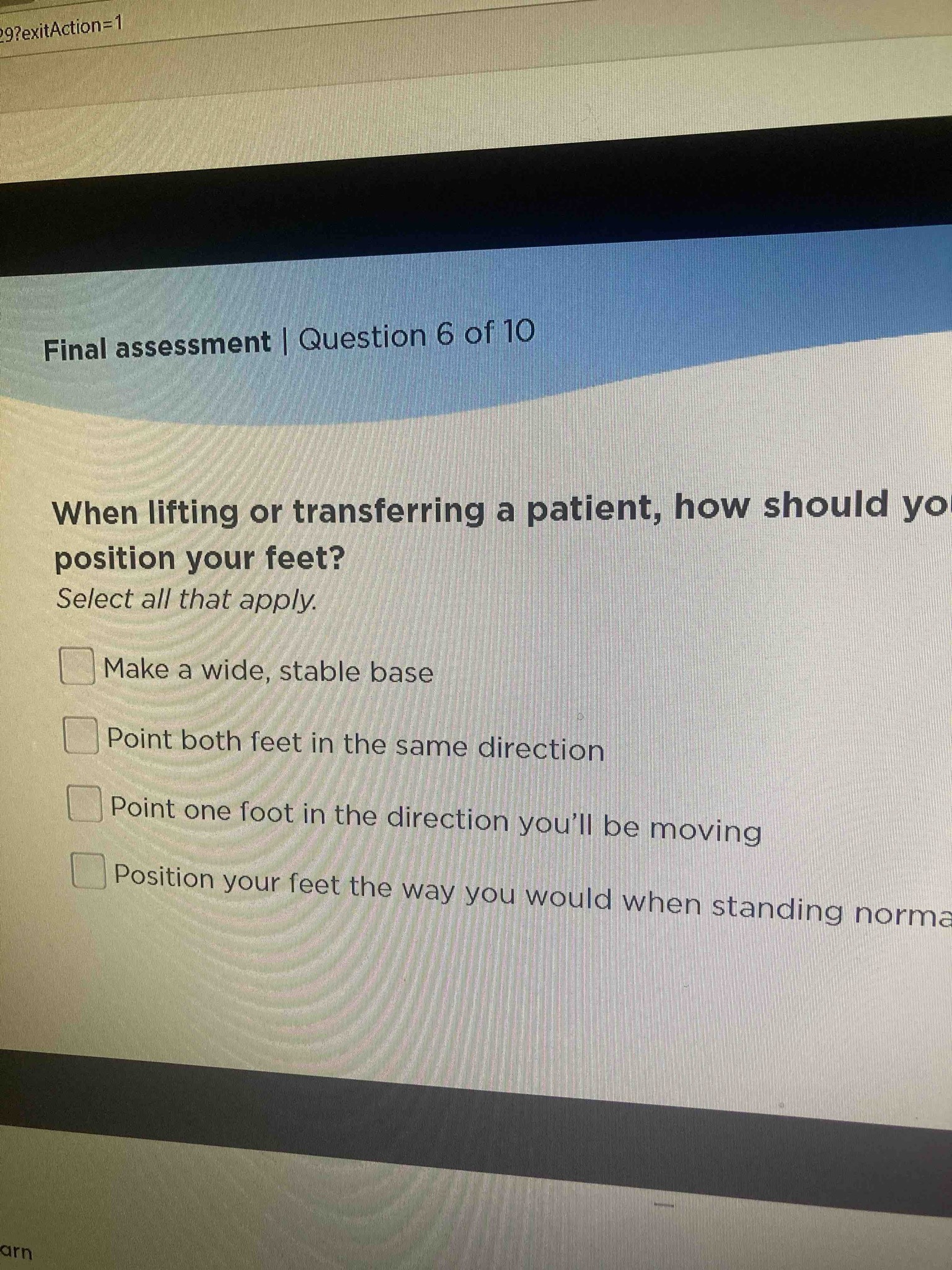 When lifting or transferring a patient, how should you position your feet? Select all that apply. Options: Make a wide, stable base; Point both feet in the same direction; Point one foot in the direction you'll be moving; Position your feet the way you would when standing normally