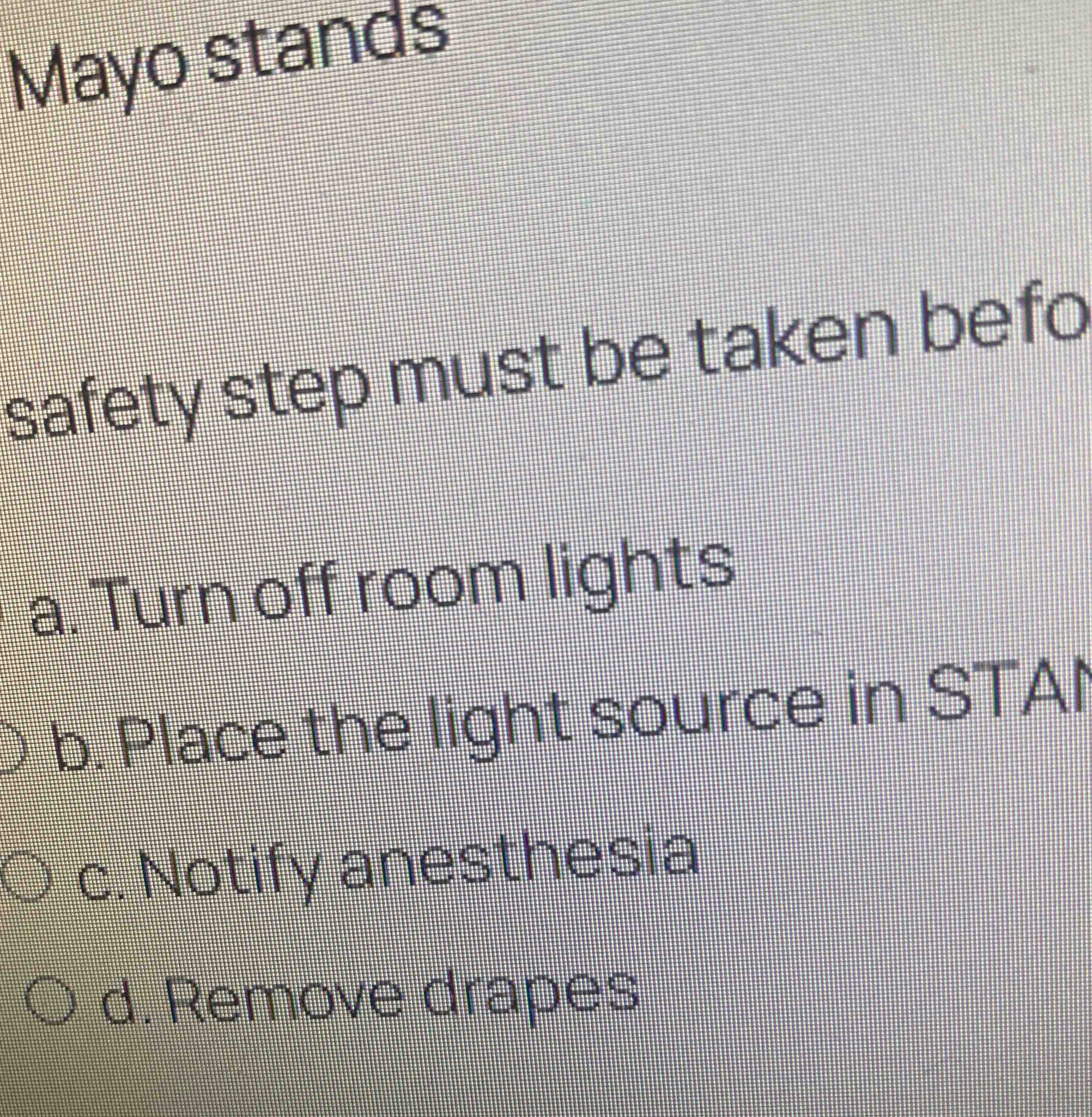 Mayo stands safety step must be taken before... a. Turn off room lights b. Place the light source in STANDBY c. Notify anesthesia d. Remove drapes