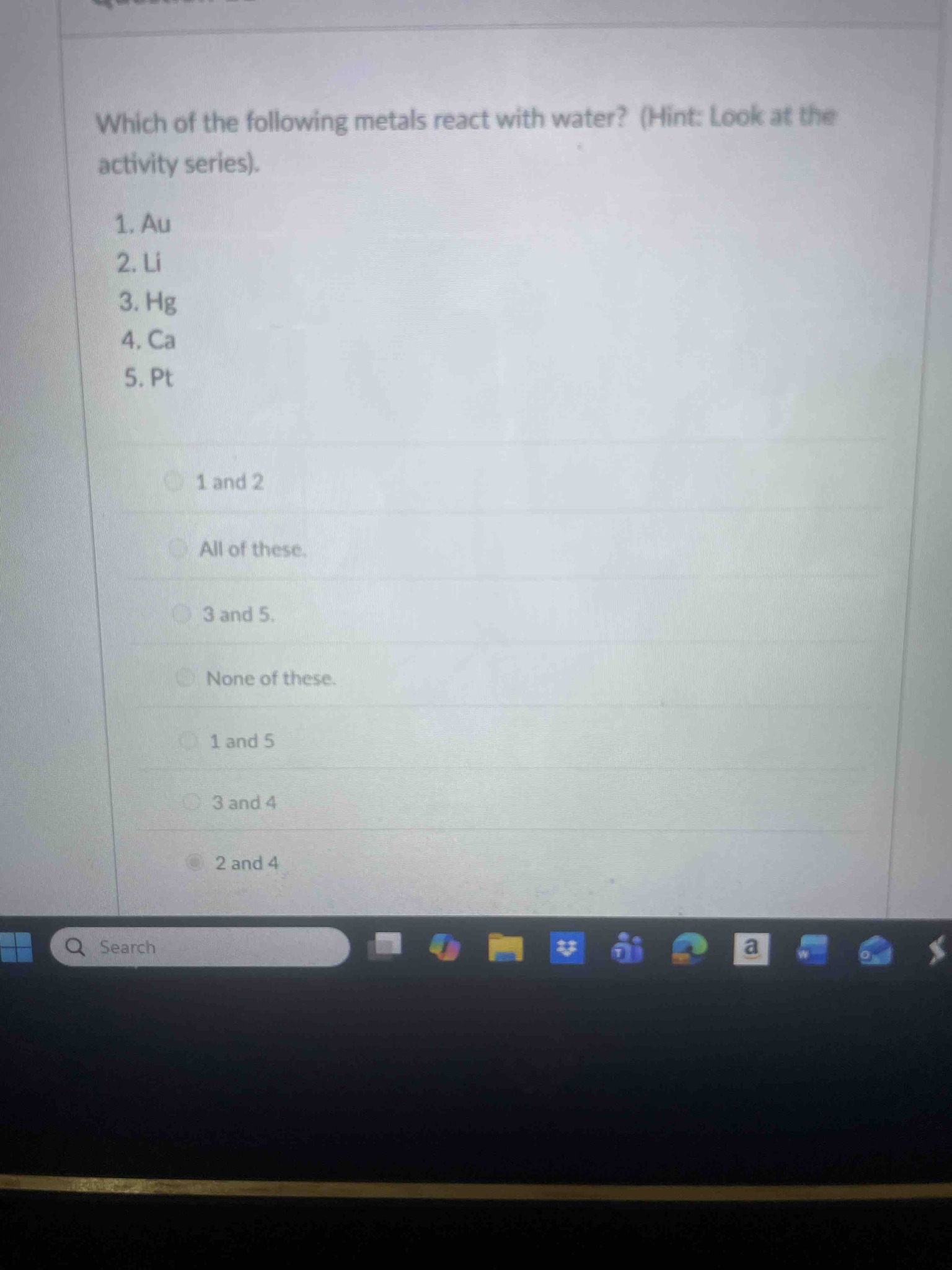 Which of the following metals react with water? (Hint: Look at the activity series). 1. Au; 2. Li; 3. Hg; 4. Ca; 5. Pt