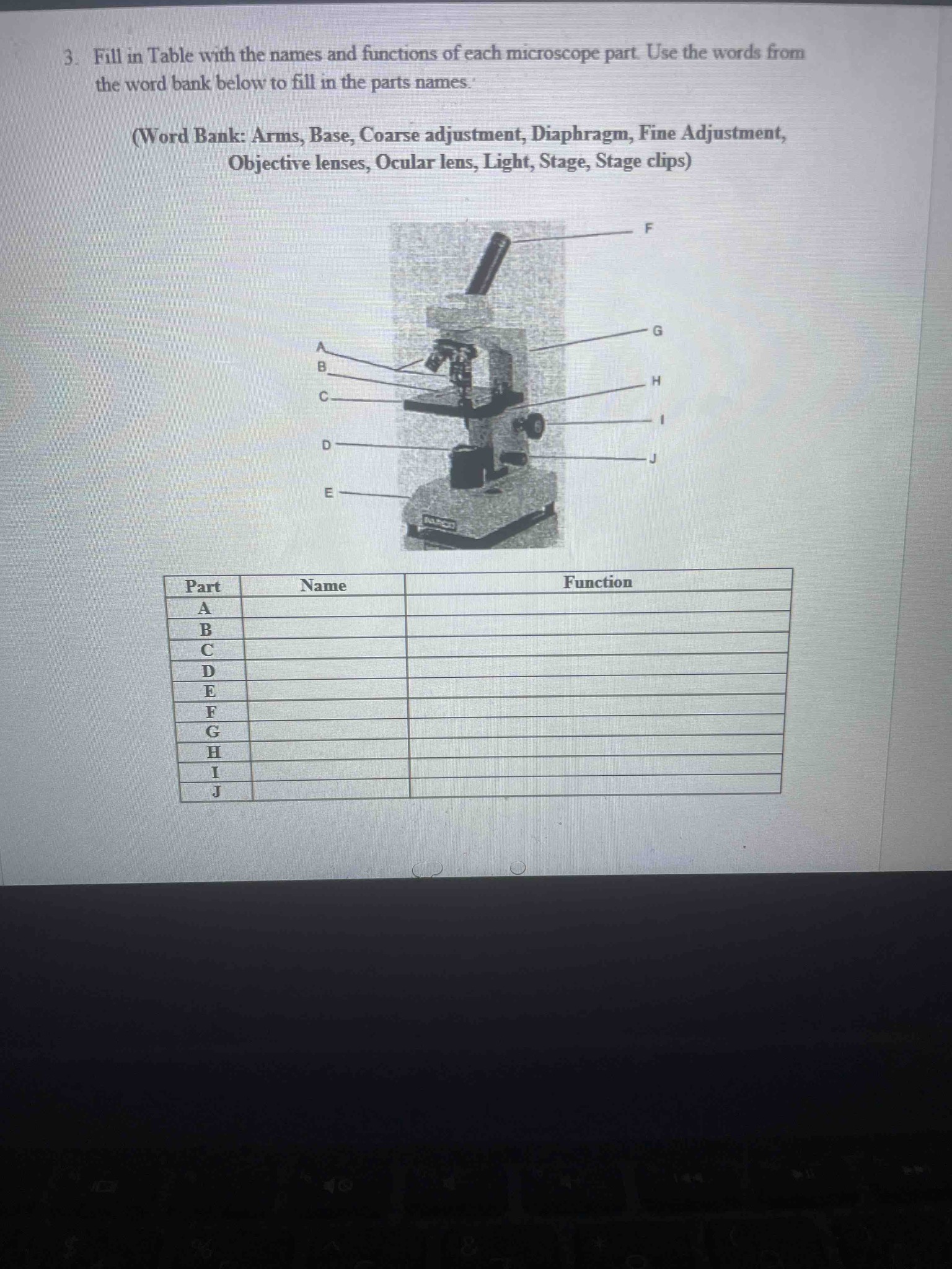 3. Fill in Table with the names and functions of each microscope part. Use the words from the word bank below to fill in the parts names. (Word Bank: Arms, Base, Coarse adjustment, Diaphragm, Fine Adjustment, Objective lenses, Ocular lens, Light, Stage, Stage clips)