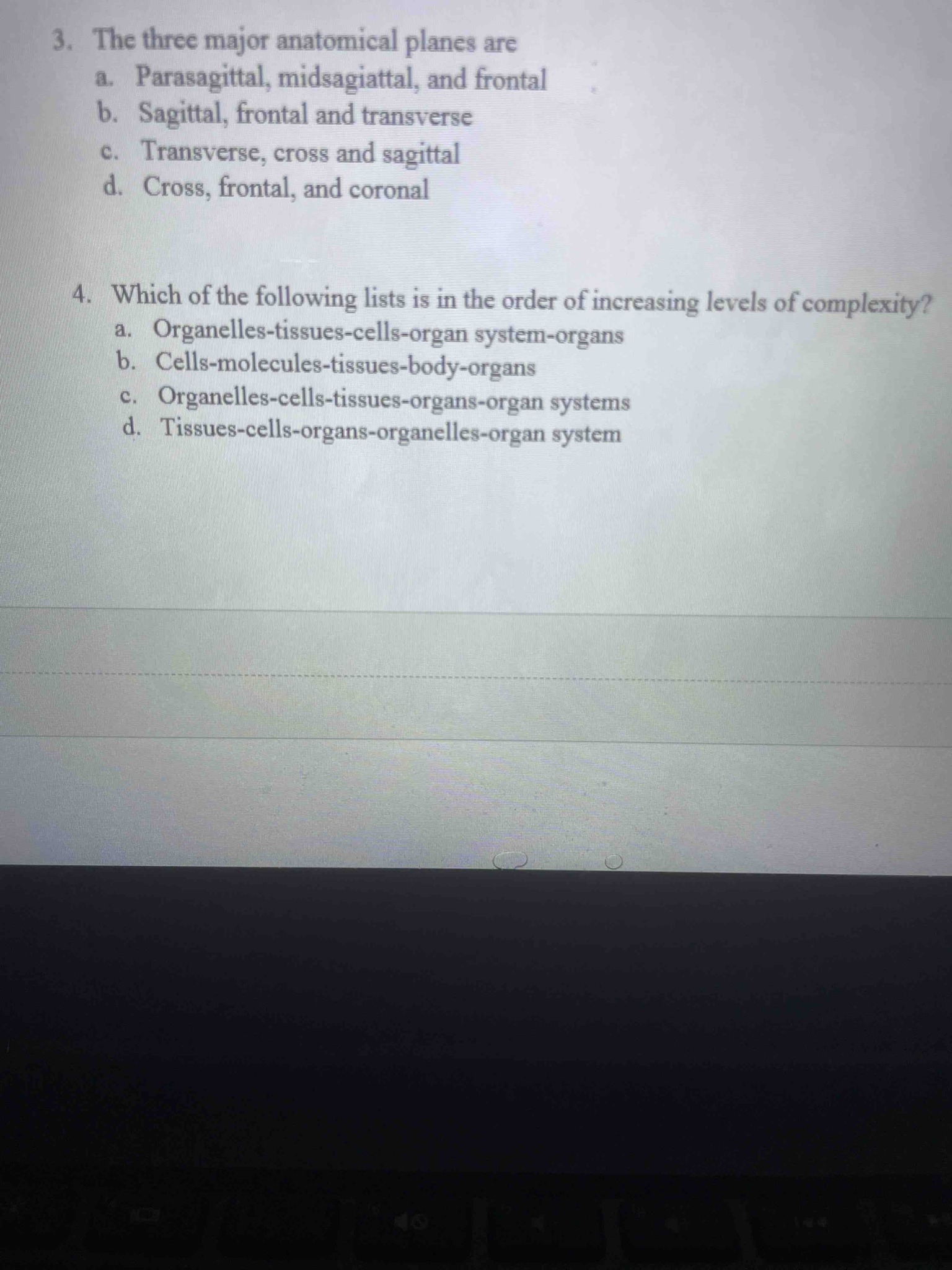 3. The three major anatomical planes are a. Parasagittal, midsagiattal, and frontal b. Sagittal, frontal and transverse c. Transverse, cross and sagittal d. Cross, frontal, and coronal 4. Which of the following lists is in the order of increasing levels of complexity? a. Organelles-tissues-cells-organ system-organs b. Cells-molecules-tissues-body-organs c. Organelles-cells-tissues-organs-organ systems d. Tissues-cells-organs-organelles-organ system