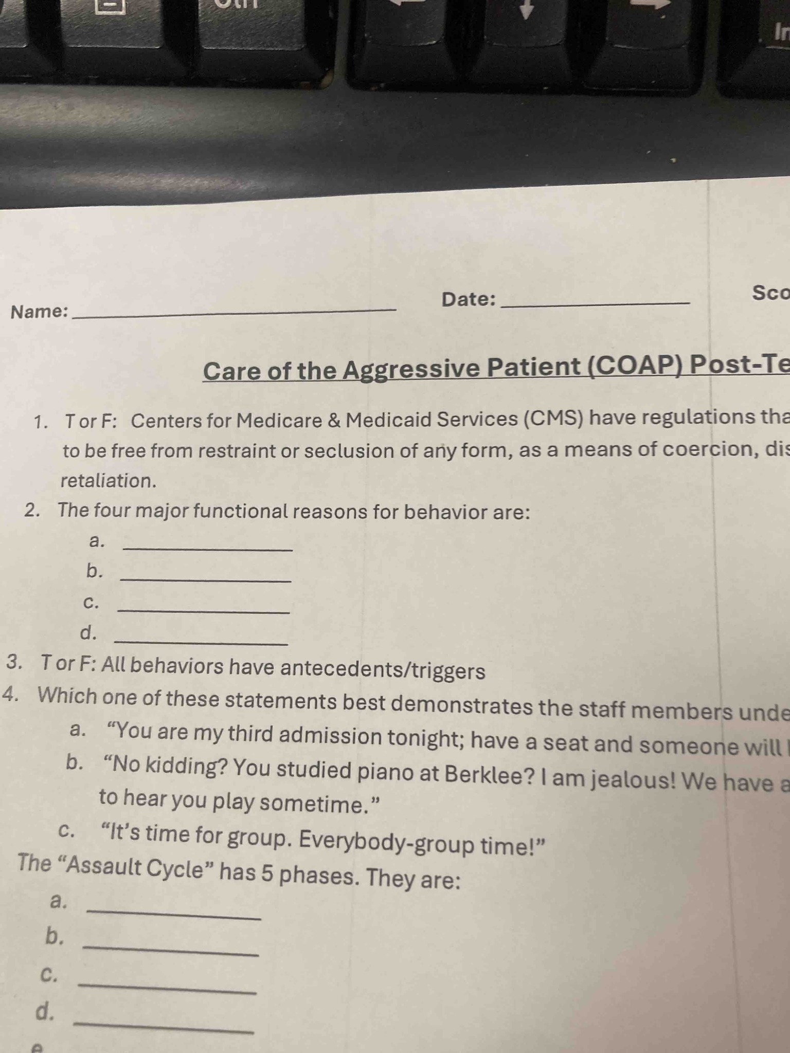 Care of the Aggressive Patient (COAP) Post-Te: 1. T or F: Centers for Medicare & Medicaid Services (CMS) have regulations that every individual has the right to be free from restraint or seclusion of any form, imposed as a means of coercion, discipline, convenience, or retaliation. 2. The four major functional reasons for behavior are: a. ____, b. ____, c. ____, d. ____. 3. T or F: All behaviors have antecedents/triggers. 4. Which one of these statements best demonstrates the staff members understanding... The 'Assault Cycle' has 5 phases. They are: a. ____, b. ____, c. ____, d. ____, e. ____.
