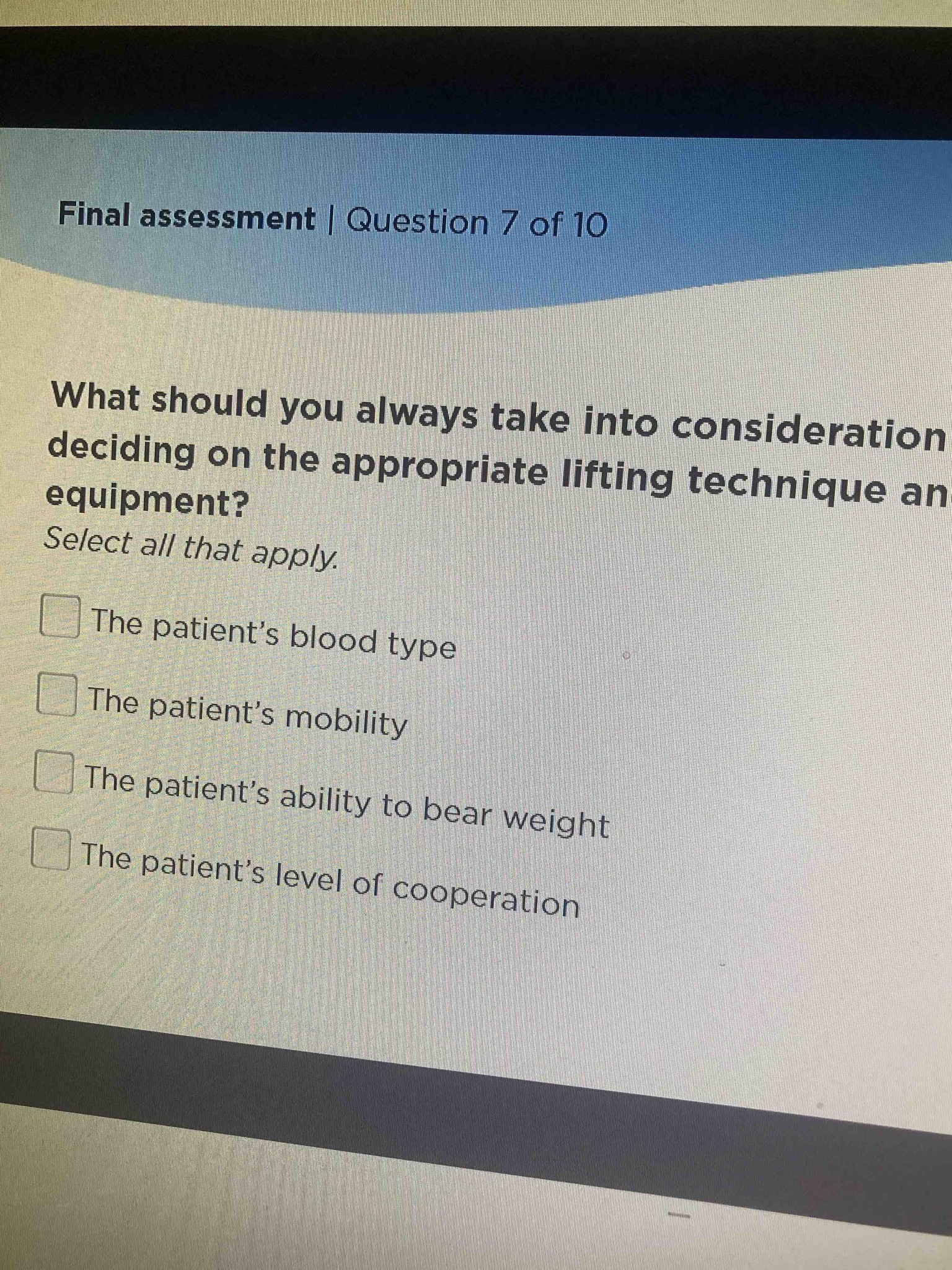 What should you always take into consideration deciding on the appropriate lifting technique and equipment? Select all that apply. - The patient's blood type - The patient's mobility - The patient's ability to bear weight - The patient's level of cooperation