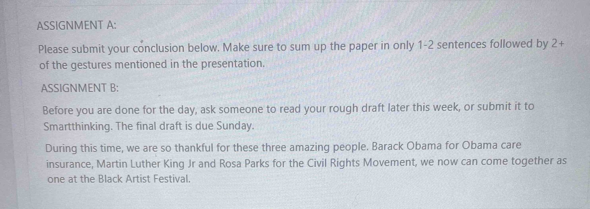 ASSIGNMENT A: Please submit your conclusion below. Make sure to sum up the paper in only 1-2 sentences followed by 2+ of the gestures mentioned in the presentation.
ASSIGNMENT B: Before you are done for the day, ask someone to read your rough draft later this week, or submit it to Smartthinking. The final draft is due Sunday.