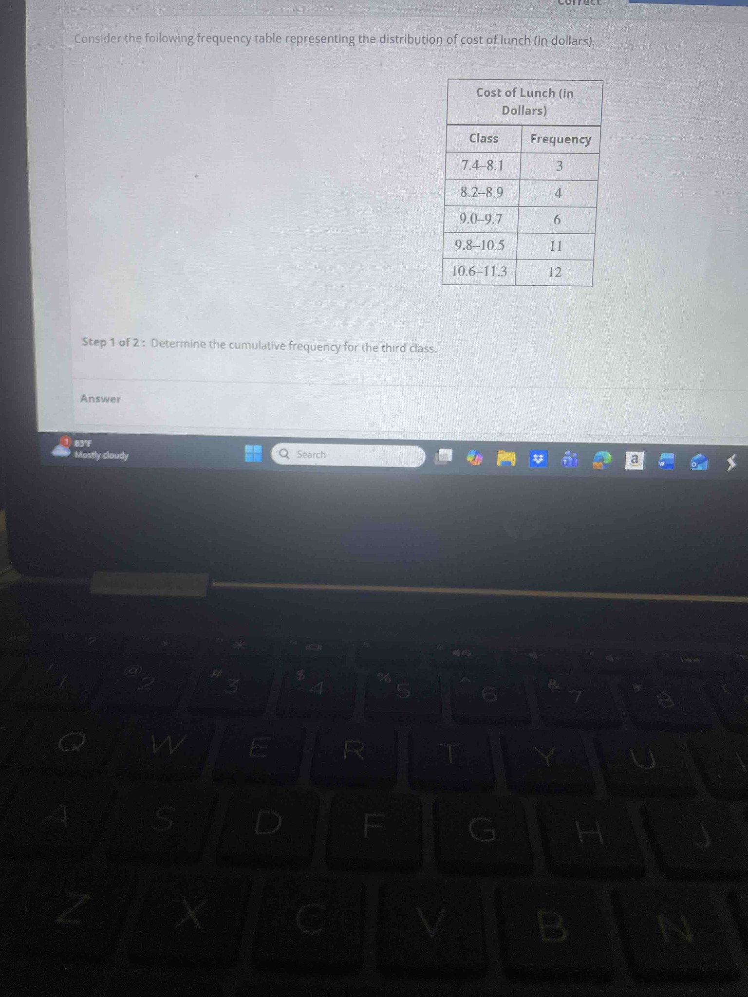 Consider the following frequency table representing the distribution of cost of lunch (in dollars). Table: Class 7.4-8.1 (Frequency 3), 8.2-8.9 (Frequency 4), 9.0-9.7 (Frequency 6), 9.8-10.5 (Frequency 11), 10.6-11.3 (Frequency 12). Step 1 of 2: Determine the cumulative frequency for the third class.