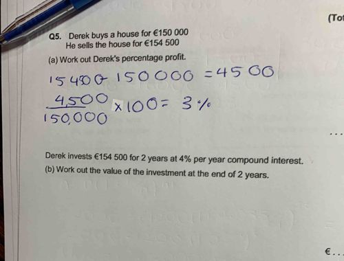 Derek buys a house for €150,000. He sells the house for €154,500. (a) Work out Derek's percentage profit. (b) Derek invests €154,500 for 2 years at 4% per year compound interest. Work out the value of the investment at the end of 2 years.