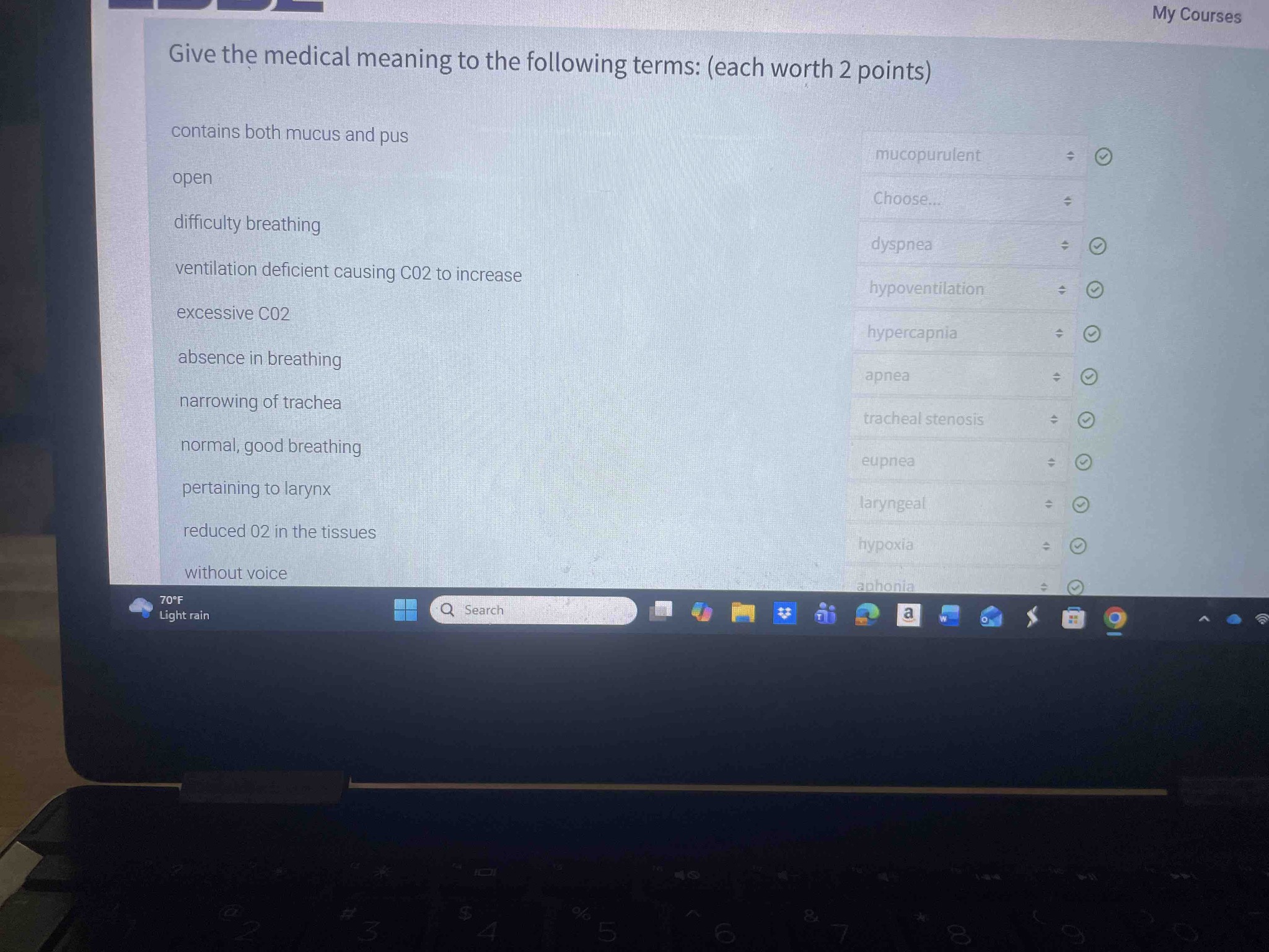 Give the medical meaning to the following terms: (each worth 2 points)
1. contains both mucus and pus
2. open
3. difficulty breathing
4. ventilation deficient causing CO2 to increase
5. excessive CO2
6. absence in breathing
7. narrowing of trachea
8. normal, good breathing
9. pertaining to larynx
10. reduced O2 in the tissues
11. without voice