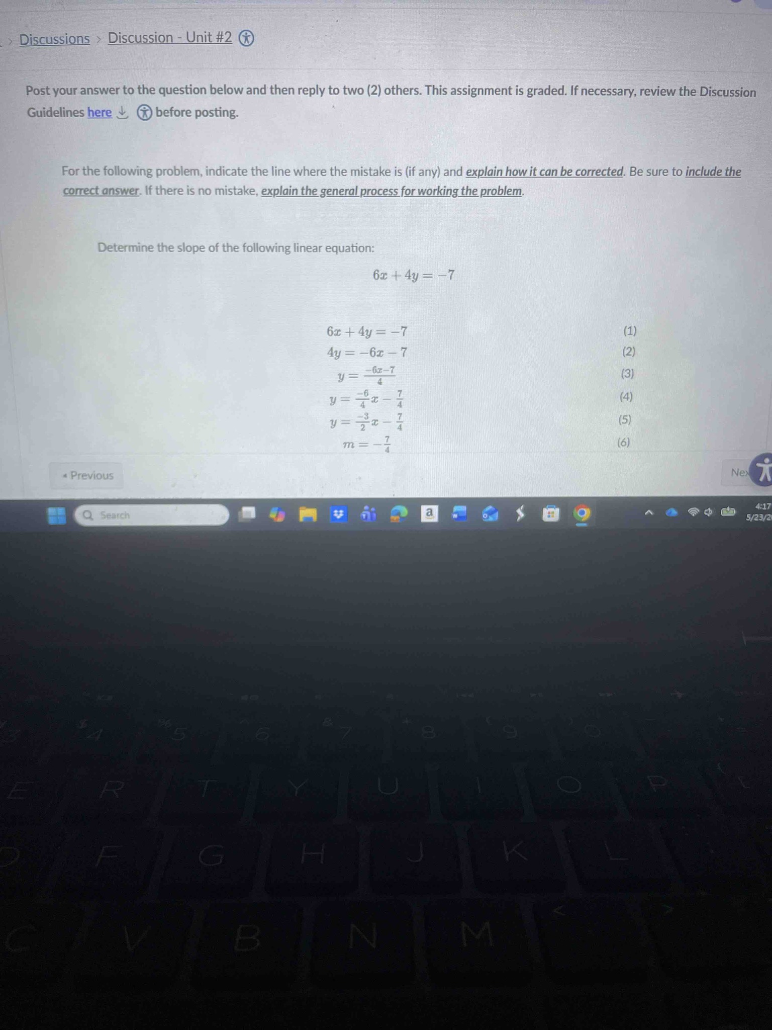 For the following problem, indicate the line where the mistake is (if any) and explain how it can be corrected. Be sure to include the correct answer. Determine the slope of the following linear equation: 6x + 4y = -7. The provided work is: (1) 6x + 4y = -7; (2) 4y = -6x - 7; (3) y = (-6x - 7) / 4; (4) y = -6/4x - 7/4; (5) y = -3/2x - 7/4; (6) m = -7/4.