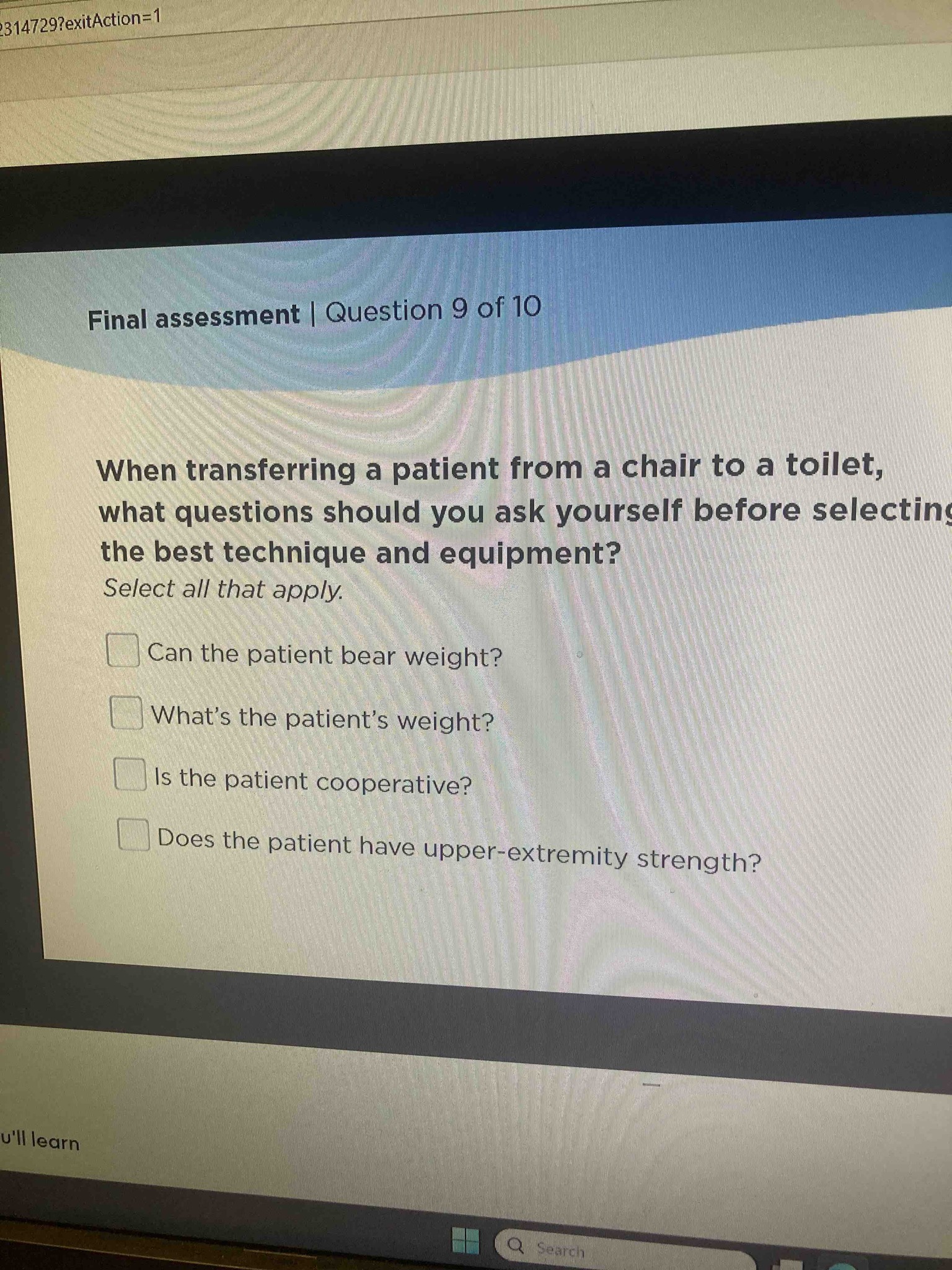 When transferring a patient from a chair to a toilet, what questions should you ask yourself before selecting the best technique and equipment? Select all that apply. Can the patient bear weight? What's the patient's weight? Is the patient cooperative? Does the patient have upper-extremity strength?