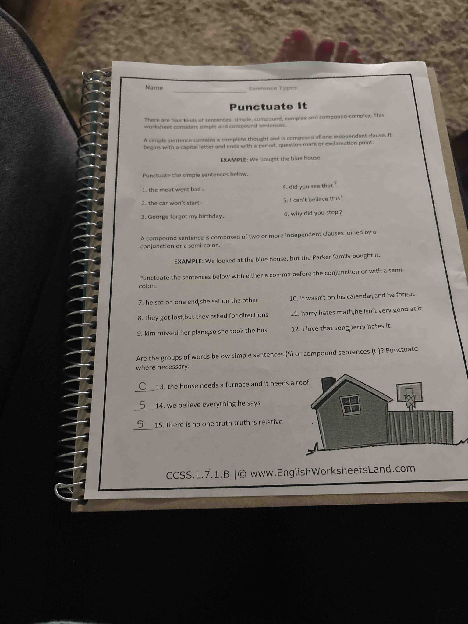 Are the groups of words below simple sentences (S) or compound sentences (C)? Punctuate where necessary. 13. the house needs a furnace and it needs a roof, 14. we believe everything he says, 15. there is no one truth truth is relative