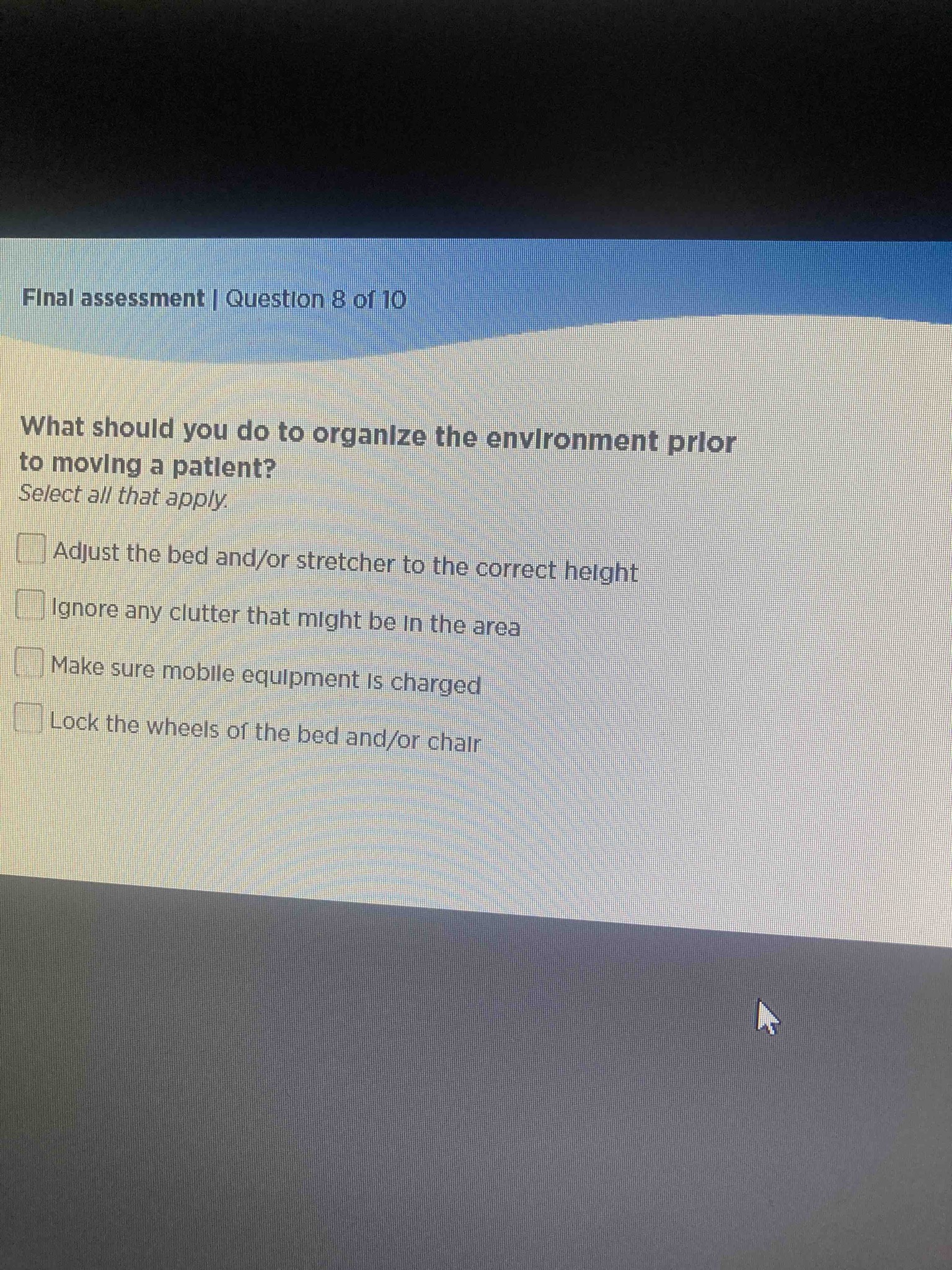What should you do to organize the environment prior to moving a patient? Select all that apply. Options: Adjust the bed and/or stretcher to the correct height, Ignore any clutter that might be in the area, Make sure mobile equipment is charged, Lock the wheels of the bed and/or chair