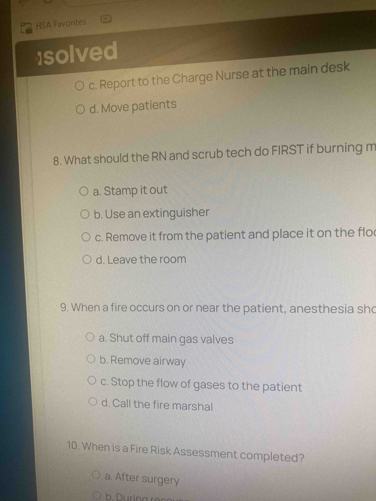 8. What should the RN and scrub tech do FIRST if burning material is found on a patient? Options: a. Stamp it out, b. Use an extinguisher, c. Remove it from the patient and place it on the floor, d. Leave the room. 9. When a fire occurs on or near the patient, anesthesia should: Options: a. Shut off main gas valves, b. Remove airway, c. Stop the flow of gases to the patient, d. Call the fire marshal. 10. When is a Fire Risk Assessment completed? Options: a. After surgery, b. During recovery, c. Before surgery (or preoperatively as implied by surgical safety standards).