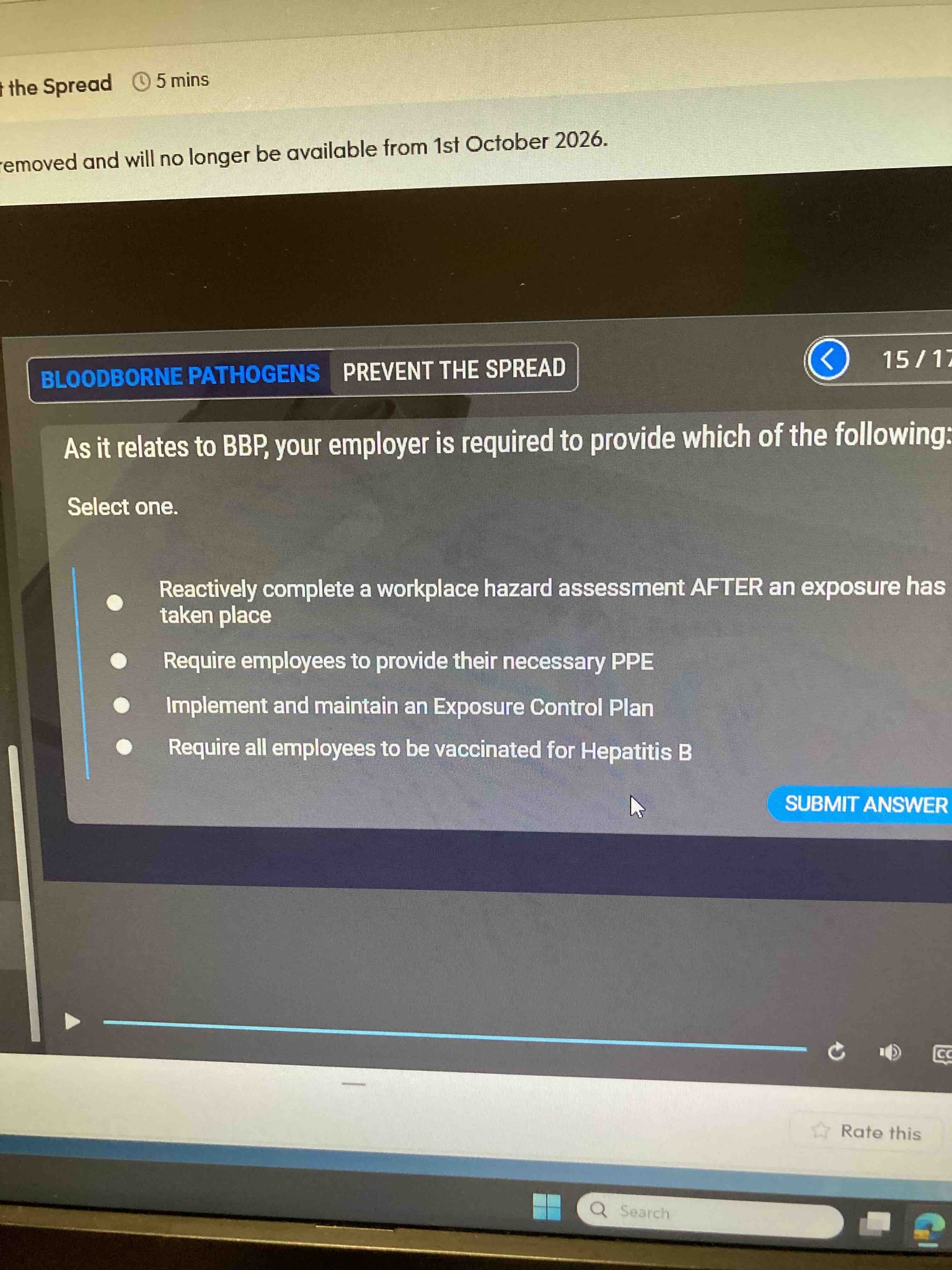 As it relates to BBP, your employer is required to provide which of the following: Reactively complete a workplace hazard assessment AFTER an exposure has taken place, Require employees to provide their necessary PPE, Implement and maintain an Exposure Control Plan, Require all employees to be vaccinated for Hepatitis B