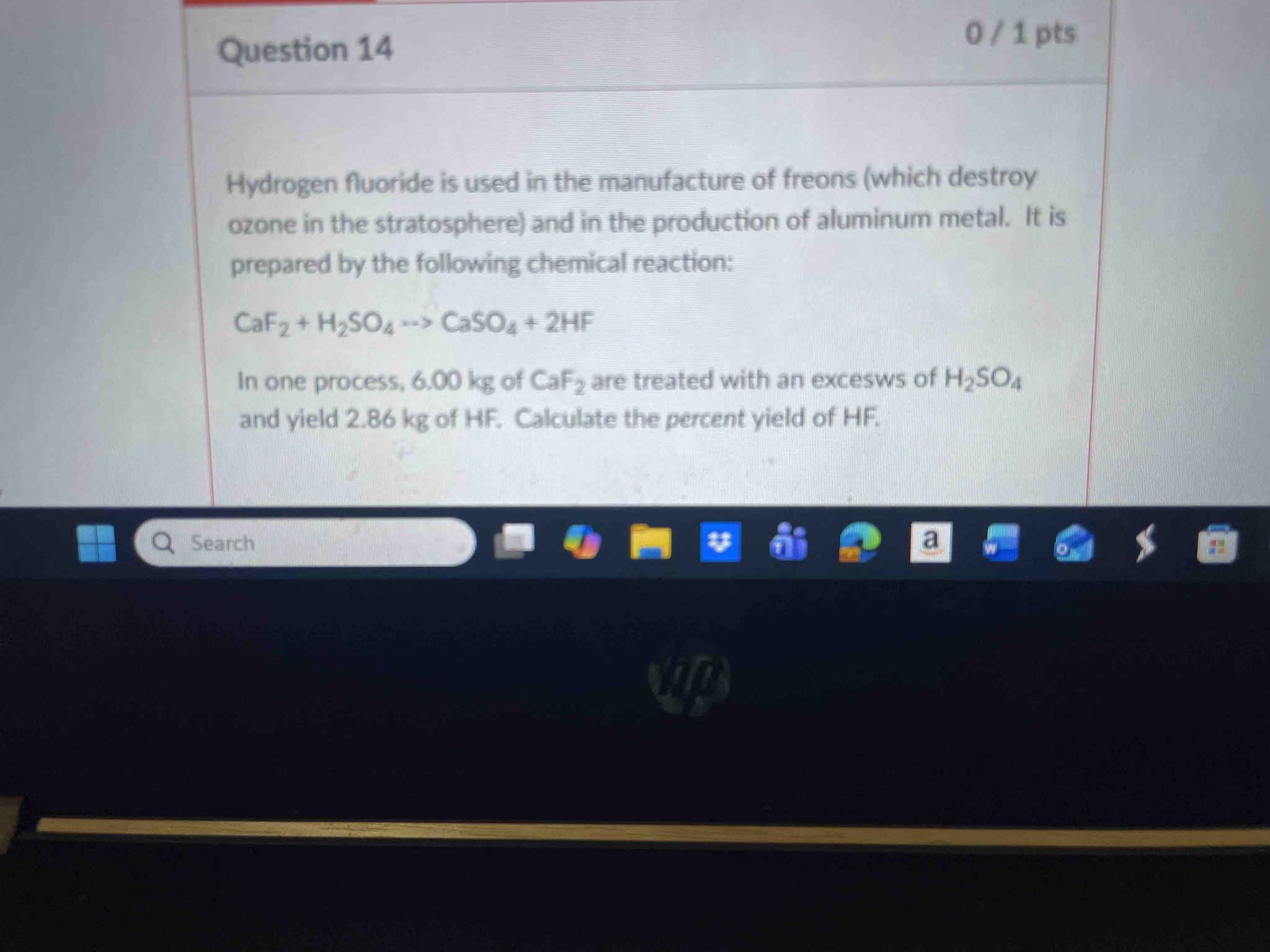 Hydrogen fluoride is used in the manufacture of freons (which destroy ozone in the stratosphere) and in the production of aluminum metal. It is prepared by the following chemical reaction: CaF2 + H2SO4 --> CaSO4 + 2HF. In one process, 6.00 kg of CaF2 are treated with an excess of H2SO4 and yield 2.86 kg of HF. Calculate the percent yield of HF.