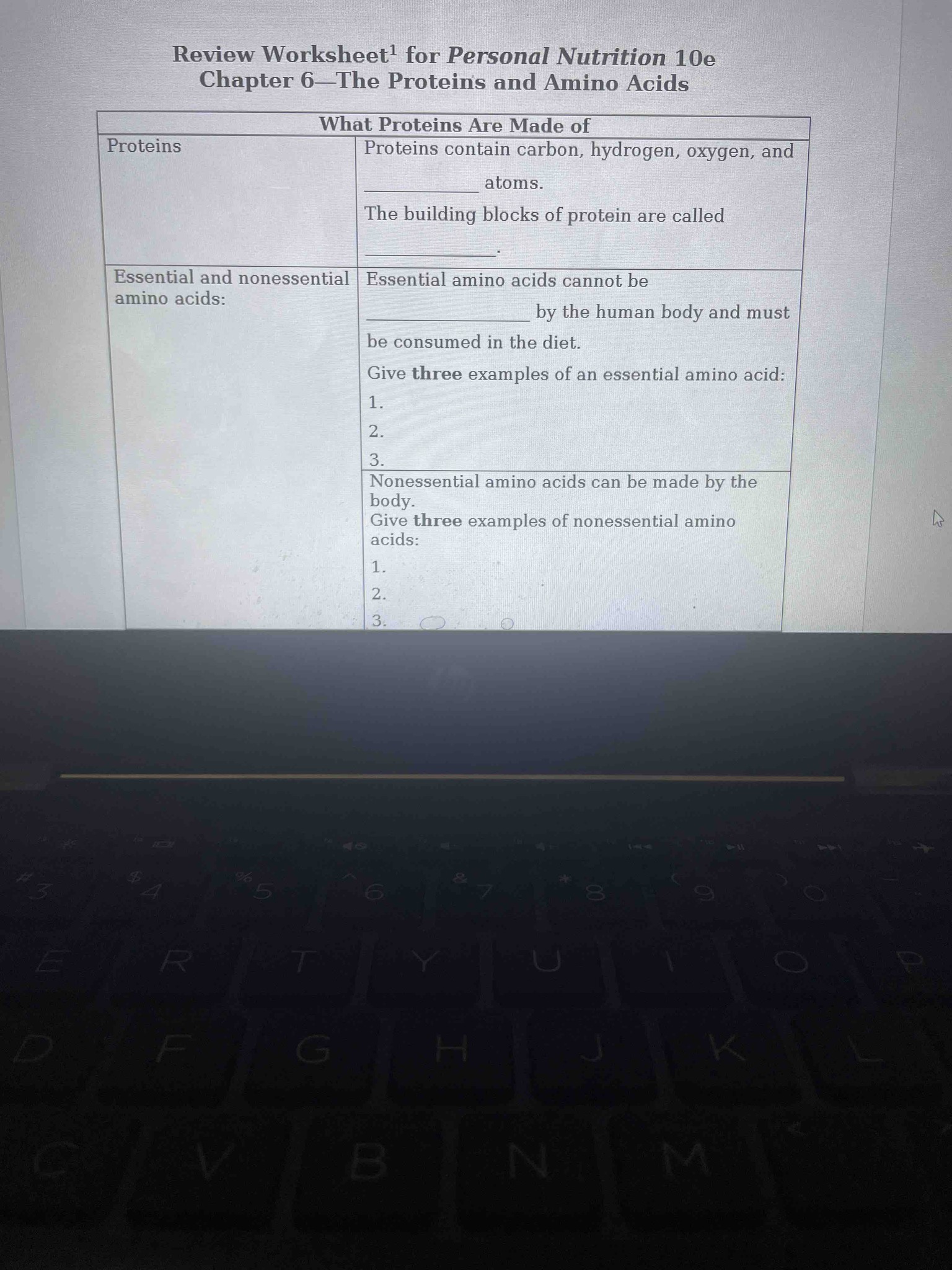 Fill in the blanks for the following nutrition worksheet regarding 'What Proteins Are Made of':
1. Proteins contain carbon, hydrogen, oxygen, and ______ atoms.
2. The building blocks of protein are called ______.
3. Essential amino acids cannot be ______ by the human body and must be consumed in the diet.
4. Give three examples of an essential amino acid: 1. ____ 2. ____ 3. ____
5. Nonessential amino acids can be made by the body. Give three examples of nonessential amino acids: 1. ____ 2. ____ 3. ____