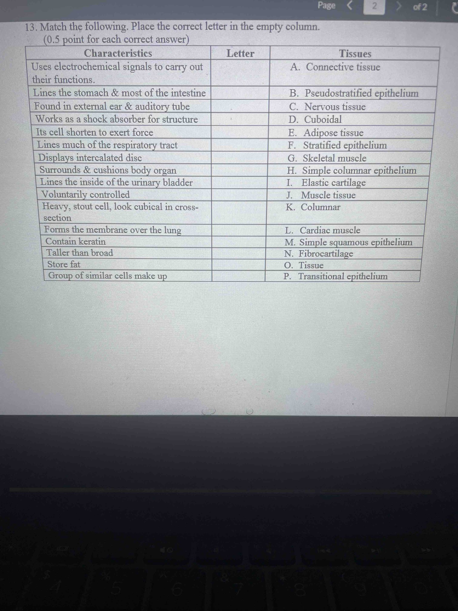 13. Match the following. Place the correct letter in the empty column. Characteristics: 1. Uses electrochemical signals to carry out their functions. 2. Lines the stomach & most of the intestine. 3. Found in external ear & auditory tube. 4. Works as a shock absorber for structure. 5. Its cell shorten to exert force. 6. Lines much of the respiratory tract. 7. Displays intercalated disc. 8. Surrounds & cushions body organ. 9. Lines the inside of the urinary bladder. 10. Voluntarily controlled. 11. Heavy, stout cell, look cubical in cross-section. 12. Forms the membrane over the lung. 13. Contain keratin. 14. Taller than broad. 15. Store fat. 16. Group of similar cells make up. Tissues: A. Connective tissue, B. Pseudostratified epithelium, C. Nervous tissue, D. Cuboidal, E. Adipose tissue, F. Stratified epithelium, G. Skeletal muscle, H. Simple columnar epithelium, I. Elastic cartilage, J. Muscle tissue, K. Columnar, L. Cardiac muscle, M. Simple squamous epithelium, N. Fibrocartilage, O. Tissue, P. Transitional epithelium.