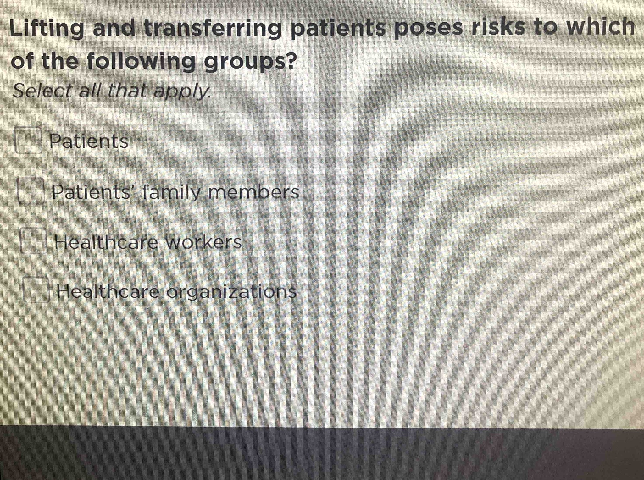 Lifting and transferring patients poses risks to which of the following groups? Select all that apply. Patients, Patients' family members, Healthcare workers, Healthcare organizations