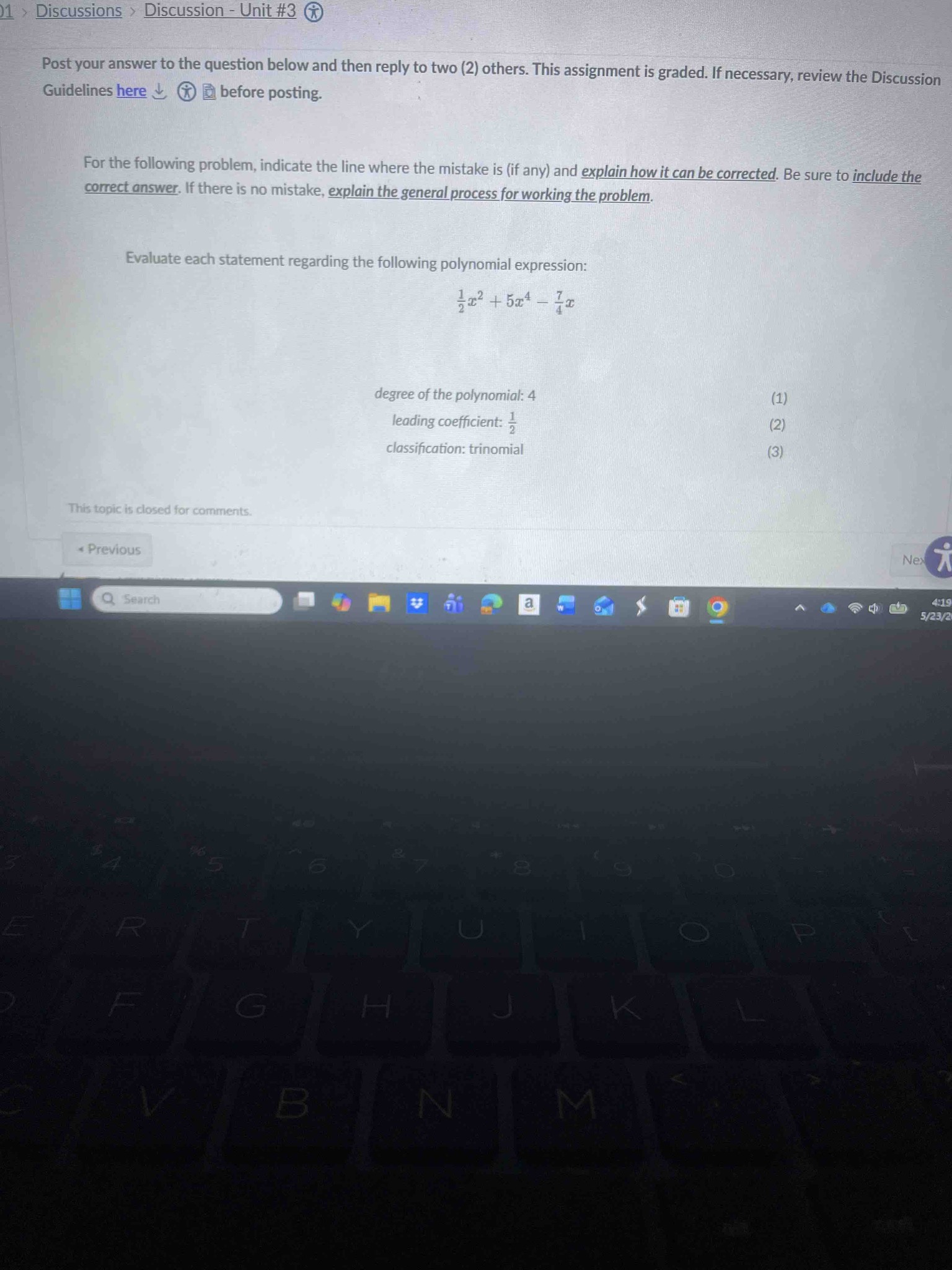 For the following problem, indicate the line where the mistake is (if any) and explain how it can be corrected. Be sure to include the correct answer. If there is no mistake, explain the general process for working the problem. Evaluate each statement regarding the following polynomial expression: (1/2)x^2 + 5x^4 - (7/4)x. (1) degree of the polynomial: 4. (2) leading coefficient: 1/2. (3) classification: trinomial.