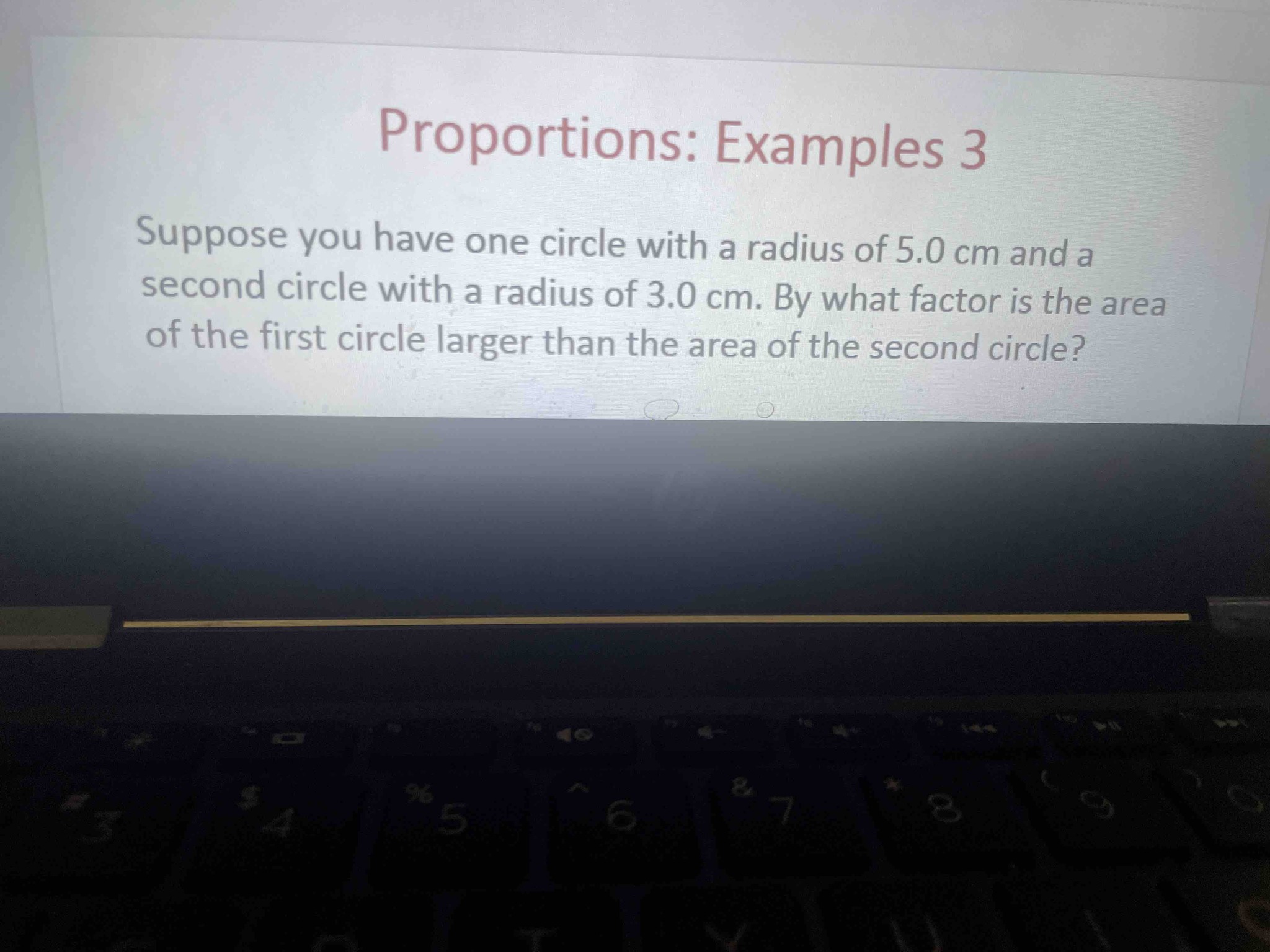 Suppose you have one circle with a radius of 5.0 cm and a second circle with a radius of 3.0 cm. By what factor is the area of the first circle larger than the area of the second circle?