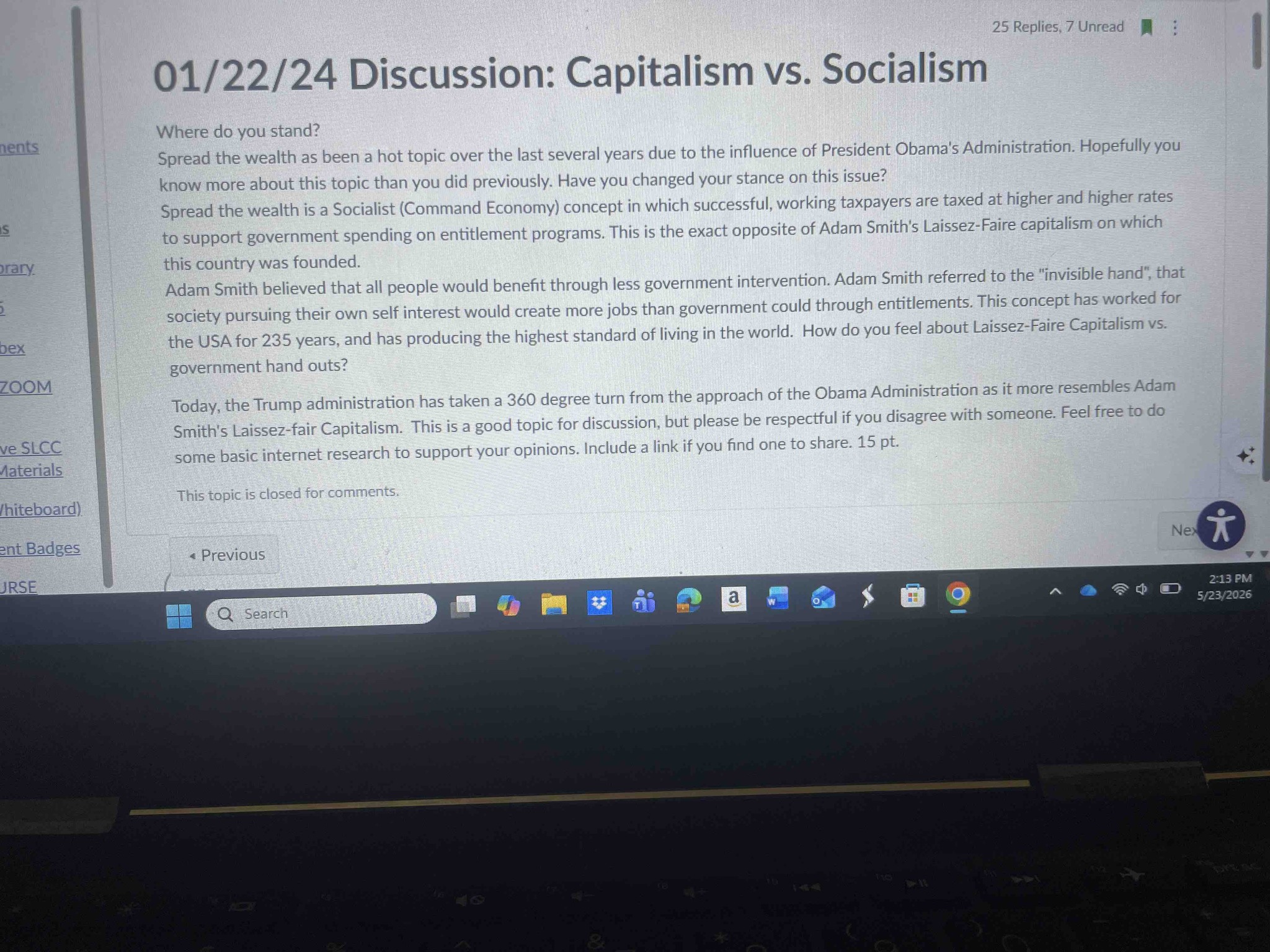 Where do you stand? Spread the wealth has been a hot topic over the last several years due to the influence of President Obama's Administration. Hopefully you know more about this topic than you did previously. Have you changed your stance on this issue? Spread the wealth is a Socialist (Command Economy) concept in which successful, working taxpayers are taxed at higher and higher rates to support government spending on entitlement programs. This is the exact opposite of Adam Smith's Laissez-Faire capitalism on which this country was founded. Adam Smith believed that all people would benefit through less government intervention. Adam Smith referred to the 'invisible hand', that society pursuing their own self interest would create more jobs than government could through entitlements. This concept has worked for the USA for 235 years, and has producing the highest standard of living in the world. How do you feel about Laissez-Faire Capitalism vs. government hand outs? Today, the Trump administration has taken a 360 degree turn from the approach of the Obama Administration as it more resembles Adam Smith's Laissez-fair Capitalism. This is a good topic for discussion, but please be respectful if you disagree with someone. Feel free to do some basic internet research to support your opinions. Include a link if you find one to share. 15 pt.