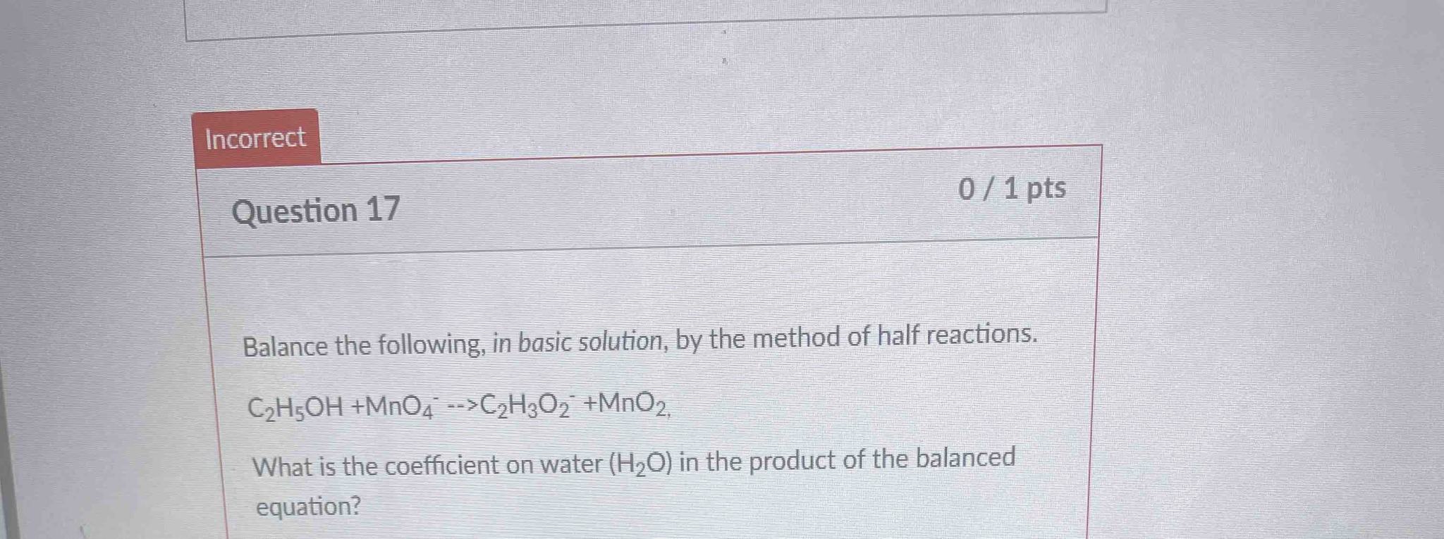 Balance the following, in basic solution, by the method of half reactions. C2H5OH + MnO4- --> C2H3O2- + MnO2. What is the coefficient on water (H2O) in the product of the balanced equation?