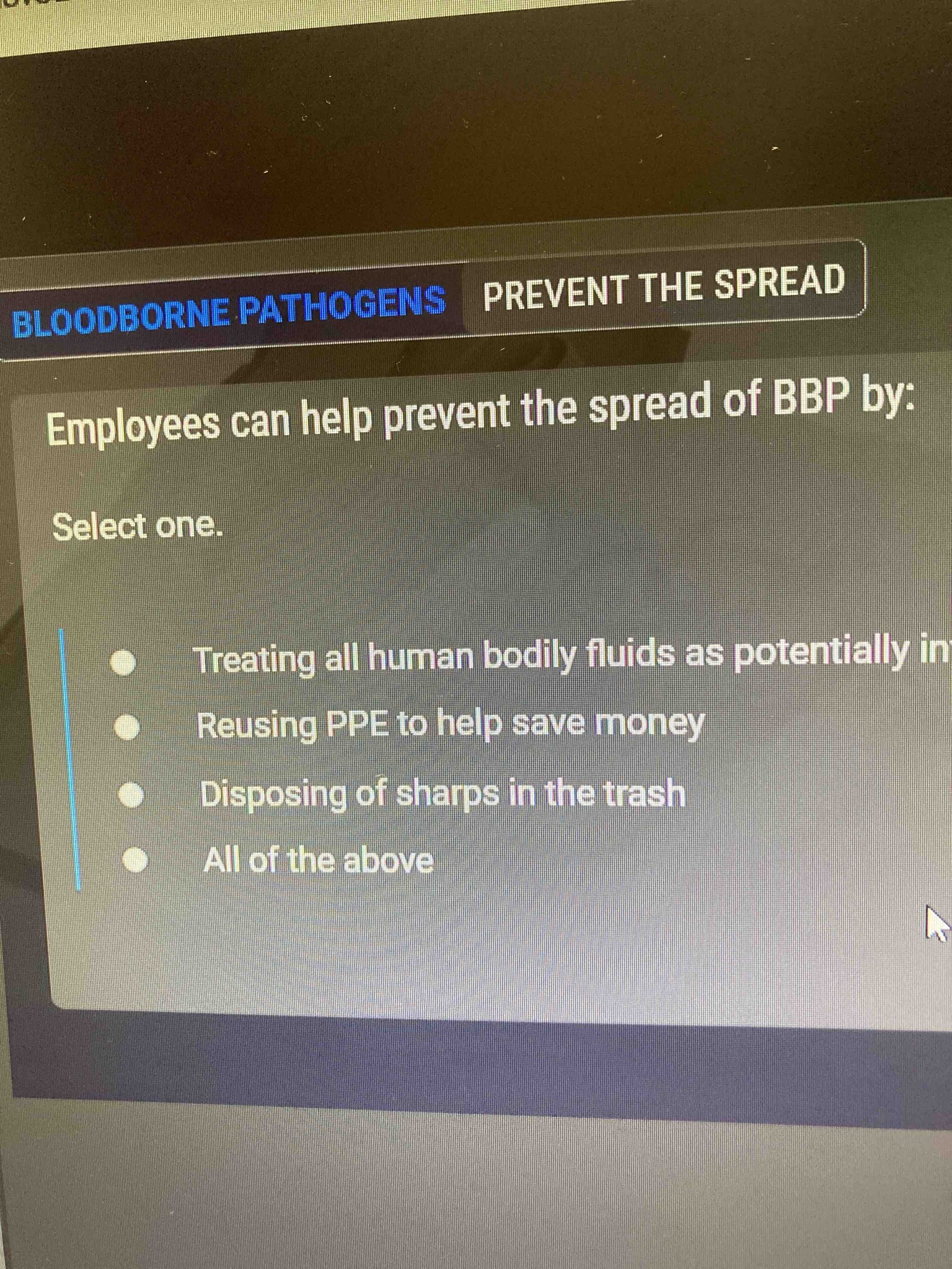 Employees can help prevent the spread of BBP by: Select one. - Treating all human bodily fluids as potentially infectious - Reusing PPE to help save money - Disposing of sharps in the trash - All of the above
