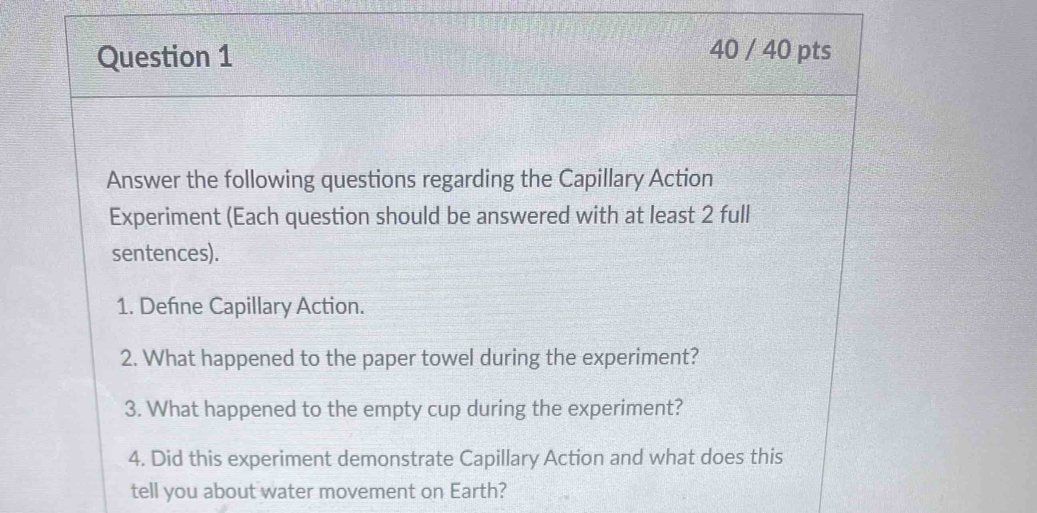 Answer the following questions regarding the Capillary Action Experiment (Each question should be answered with at least 2 full sentences). 1. Define Capillary Action. 2. What happened to the paper towel during the experiment? 3. What happened to the empty cup during the experiment? 4. Did this experiment demonstrate Capillary Action and what does this tell you about water movement on Earth?