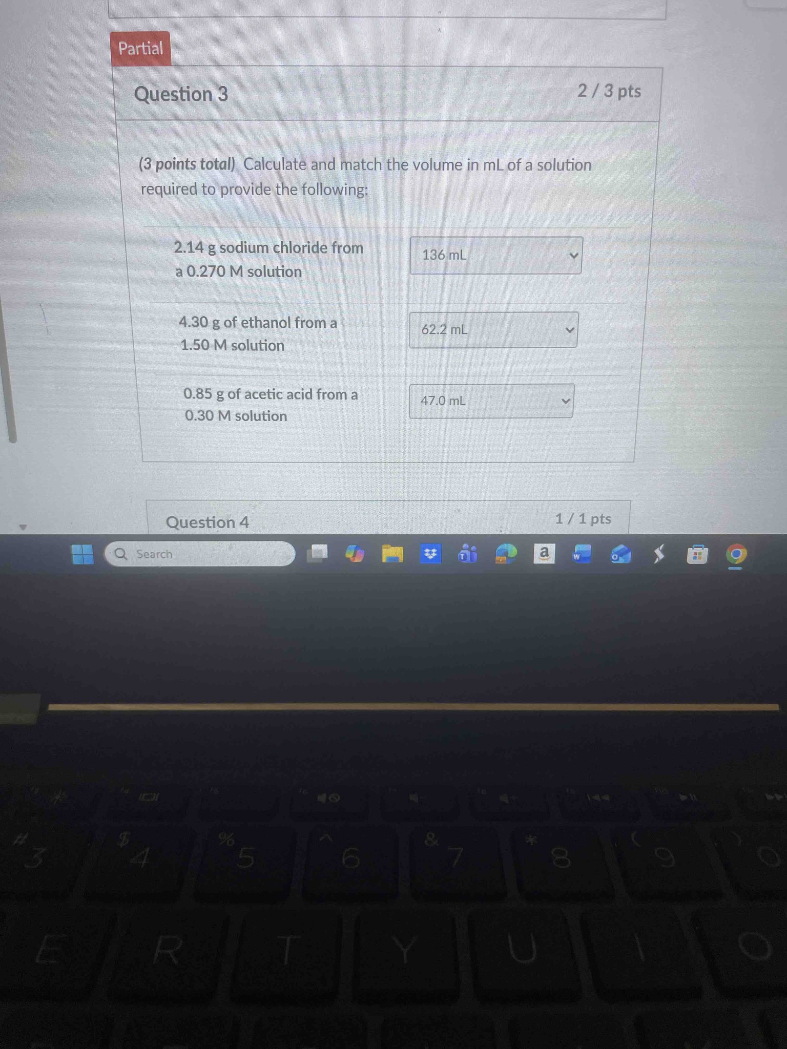(3 points total) Calculate and match the volume in mL of a solution required to provide the following:
1. 2.14 g sodium chloride from a 0.270 M solution
2. 4.30 g of ethanol from a 1.50 M solution
3. 0.85 g of acetic acid from a 0.30 M solution