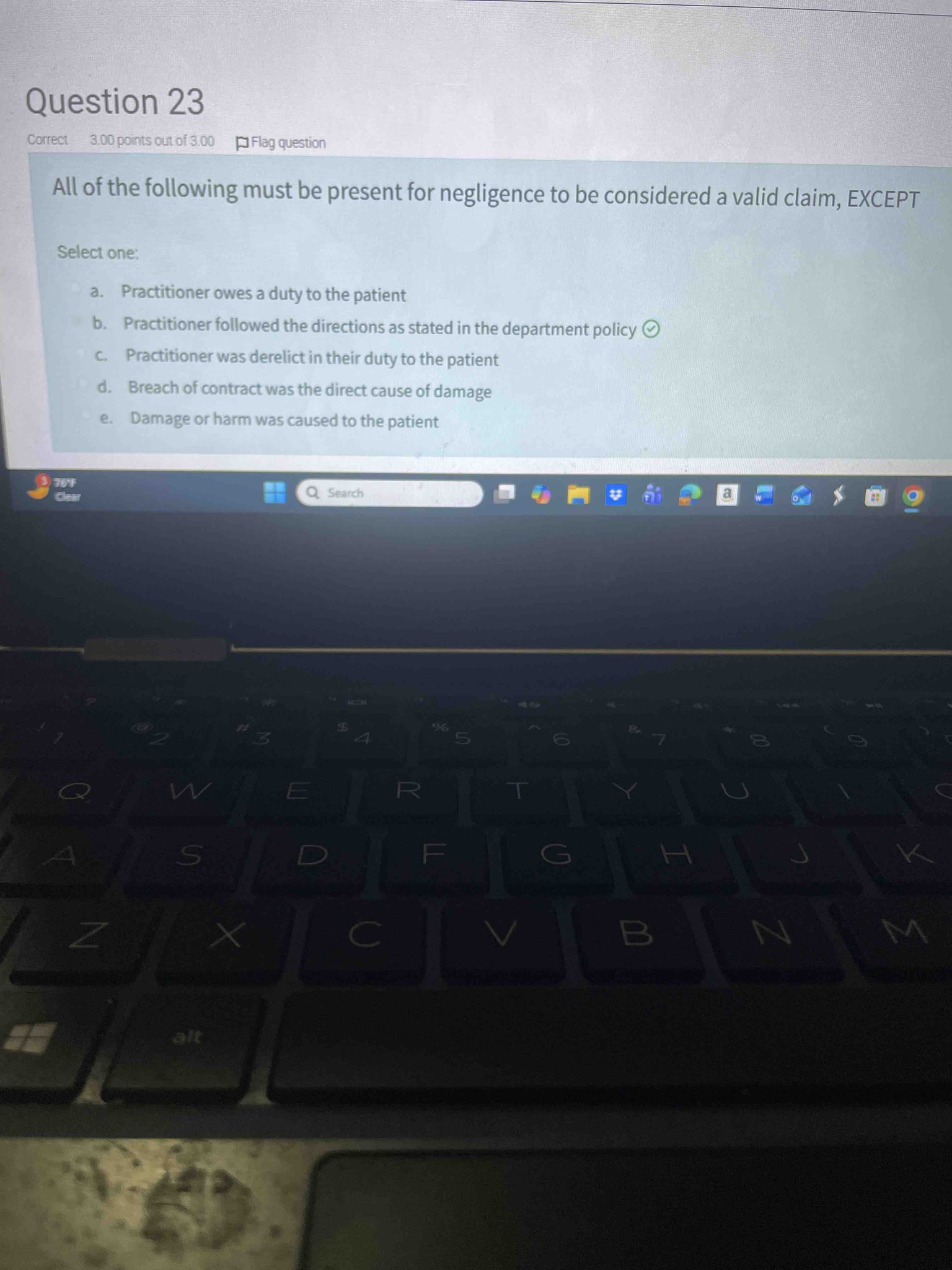 All of the following must be present for negligence to be considered a valid claim, EXCEPT: a. Practitioner owes a duty to the patient; b. Practitioner followed the directions as stated in the department policy; c. Practitioner was derelict in their duty to the patient; d. Breach of contract was the direct cause of damage; e. Damage or harm was caused to the patient