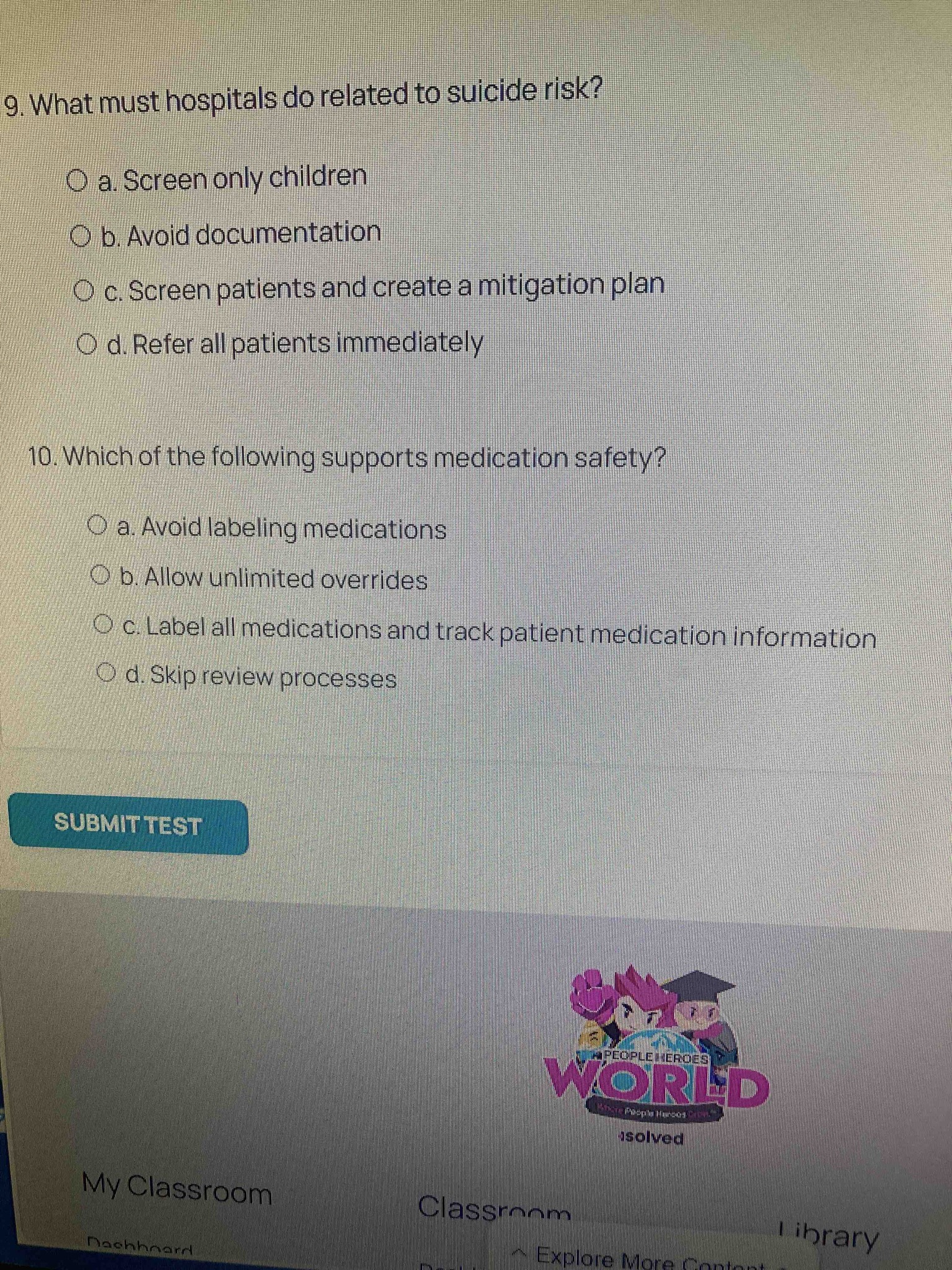 9. What must hospitals do related to suicide risk? a. Screen only children b. Avoid documentation c. Screen patients and create a mitigation plan d. Refer all patients immediately. 10. Which of the following supports medication safety? a. Avoid labeling medications b. Allow unlimited overrides c. Label all medications and track patient medication information d. Skip review processes
