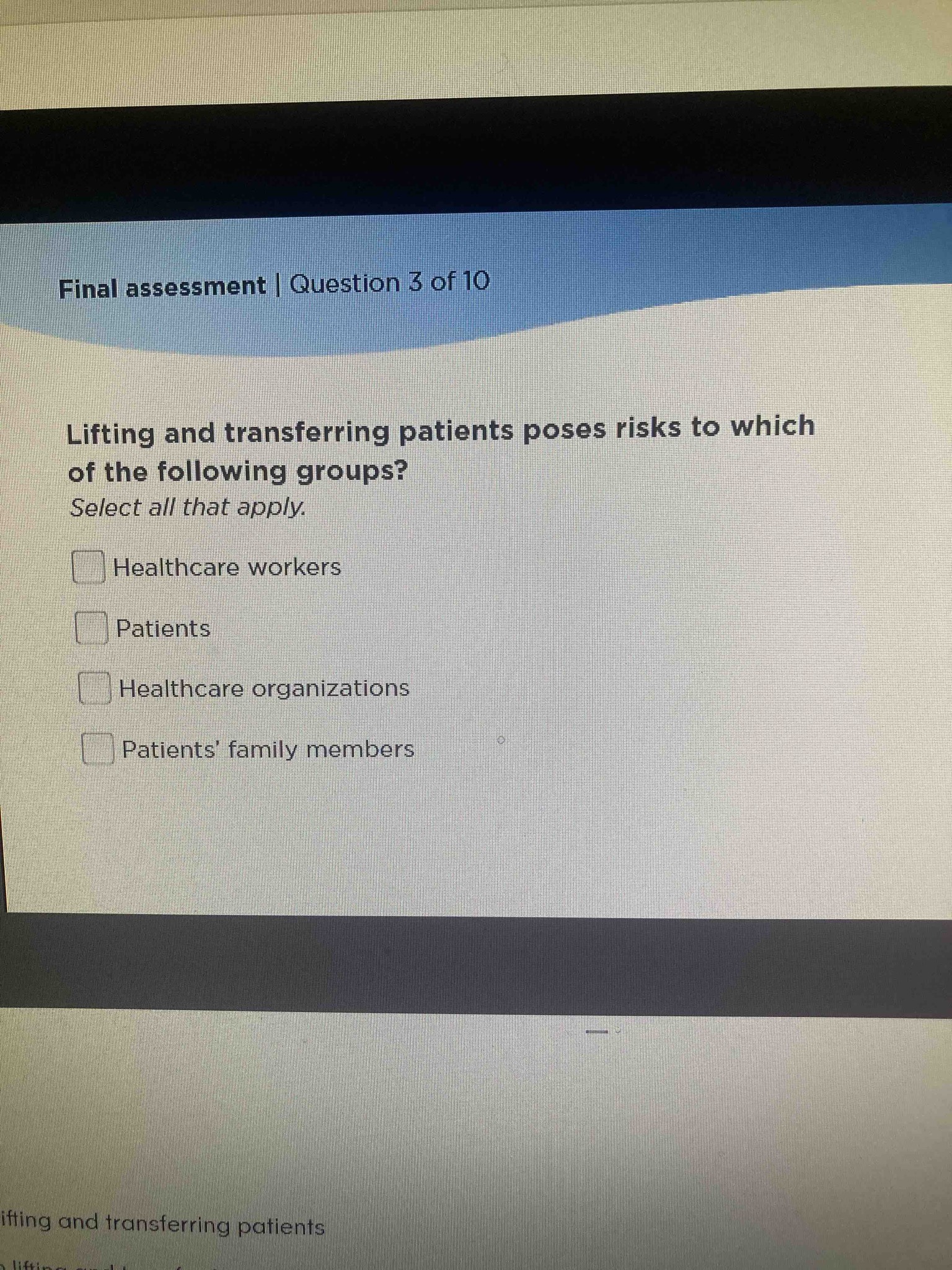 Lifting and transferring patients poses risks to which of the following groups? Select all that apply. Options: Healthcare workers, Patients, Healthcare organizations, Patients' family members