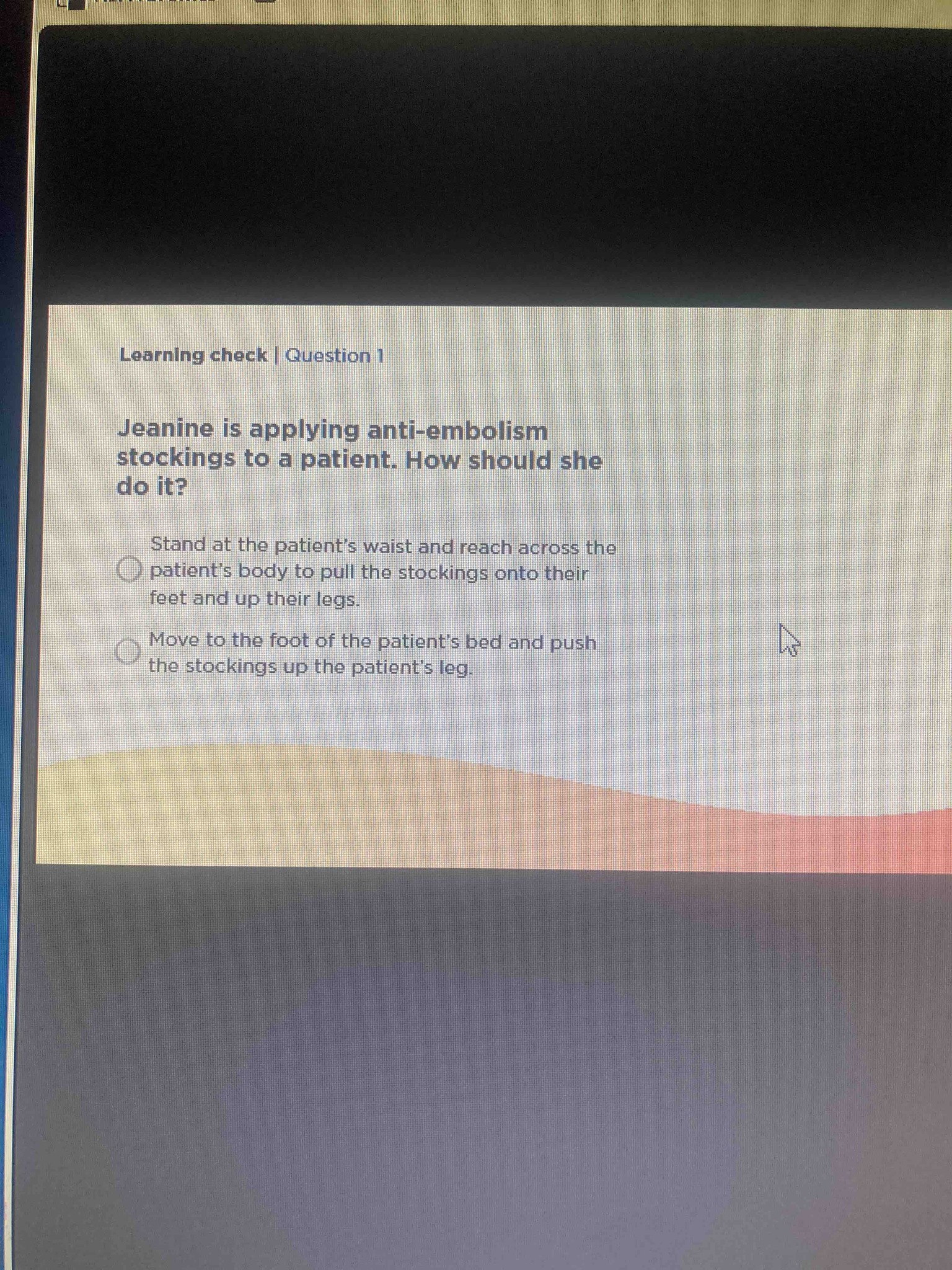 Jeanine is applying anti-embolism stockings to a patient. How should she do it?