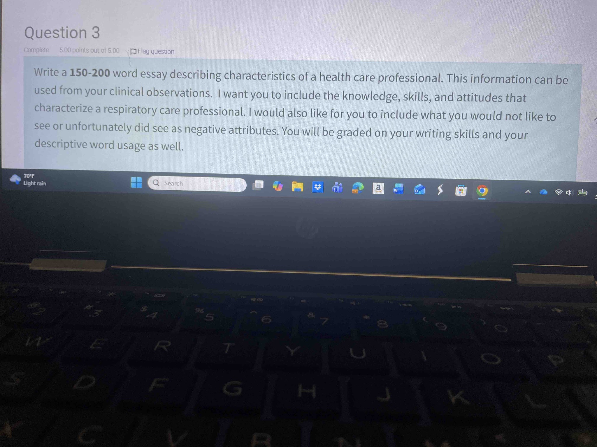 Write a 150-200 word essay describing characteristics of a health care professional. This information can be used from your clinical observations. I want you to include the knowledge, skills, and attitudes that characterize a respiratory care professional. I would also like for you to include what you would not like to see or unfortunately did see as negative attributes. You will be graded on your writing skills and your descriptive word usage as well.
