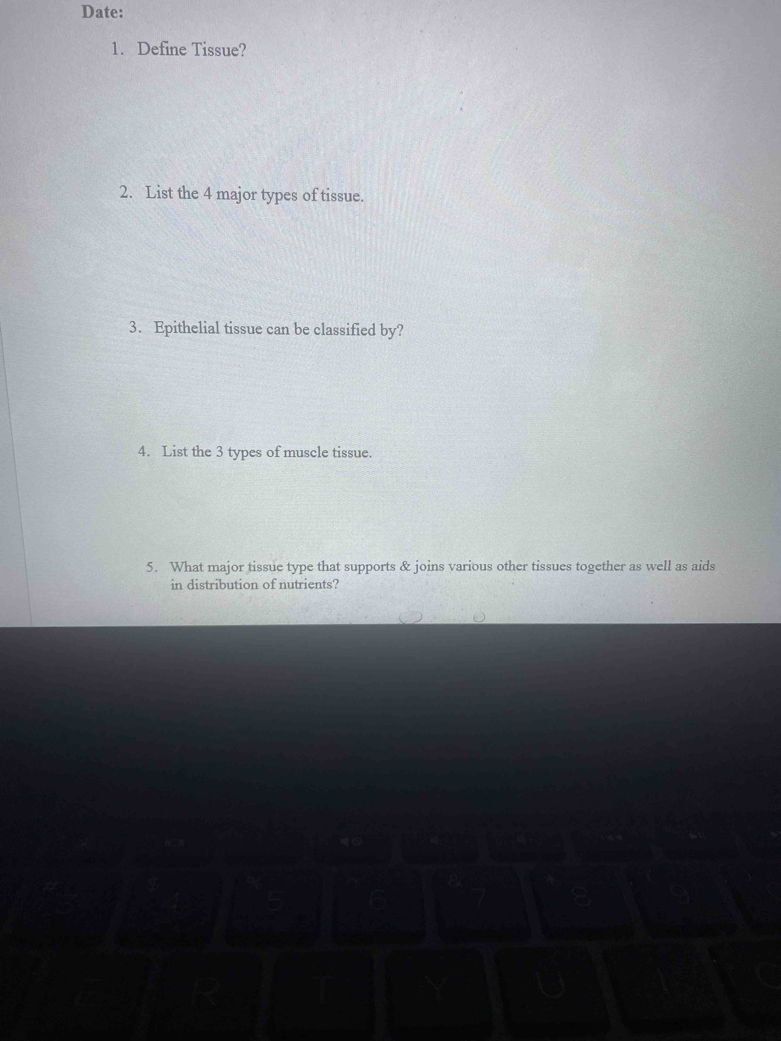 1. Define Tissue? 2. List the 4 major types of tissue. 3. Epithelial tissue can be classified by? 4. List the 3 types of muscle tissue. 5. What major tissue type that supports & joins various other tissues together as well as aids in distribution of nutrients?