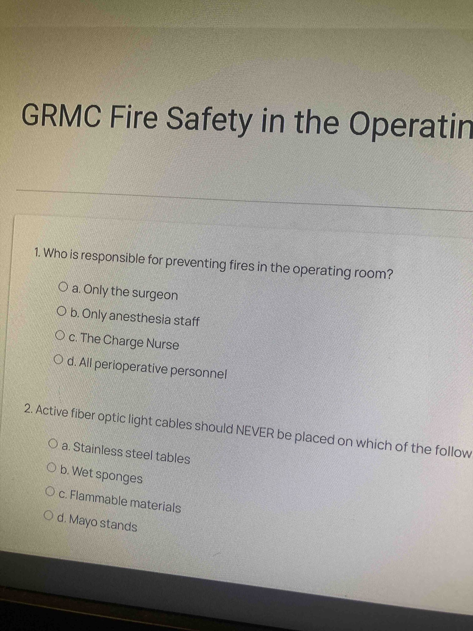 1. Who is responsible for preventing fires in the operating room? a. Only the surgeon b. Only anesthesia staff c. The Charge Nurse d. All perioperative personnel 2. Active fiber optic light cables should NEVER be placed on which of the following? a. Stainless steel tables b. Wet sponges c. Flammable materials d. Mayo stands