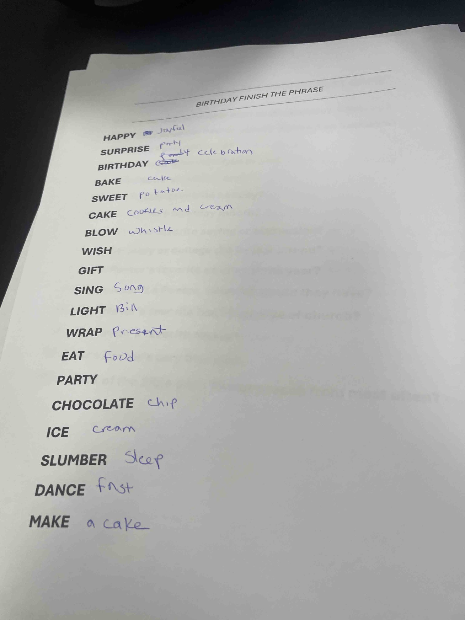 BIRTHDAY FINISH THE PHRASE: Complete the following list of words typically associated with a birthday celebration: HAPPY, SURPRISE, BIRTHDAY, BAKE, SWEET, CAKE, BLOW, WISH, GIFT, SING, LIGHT, WRAP, EAT, PARTY, CHOCOLATE, ICE, SLUMBER, DANCE, MAKE.